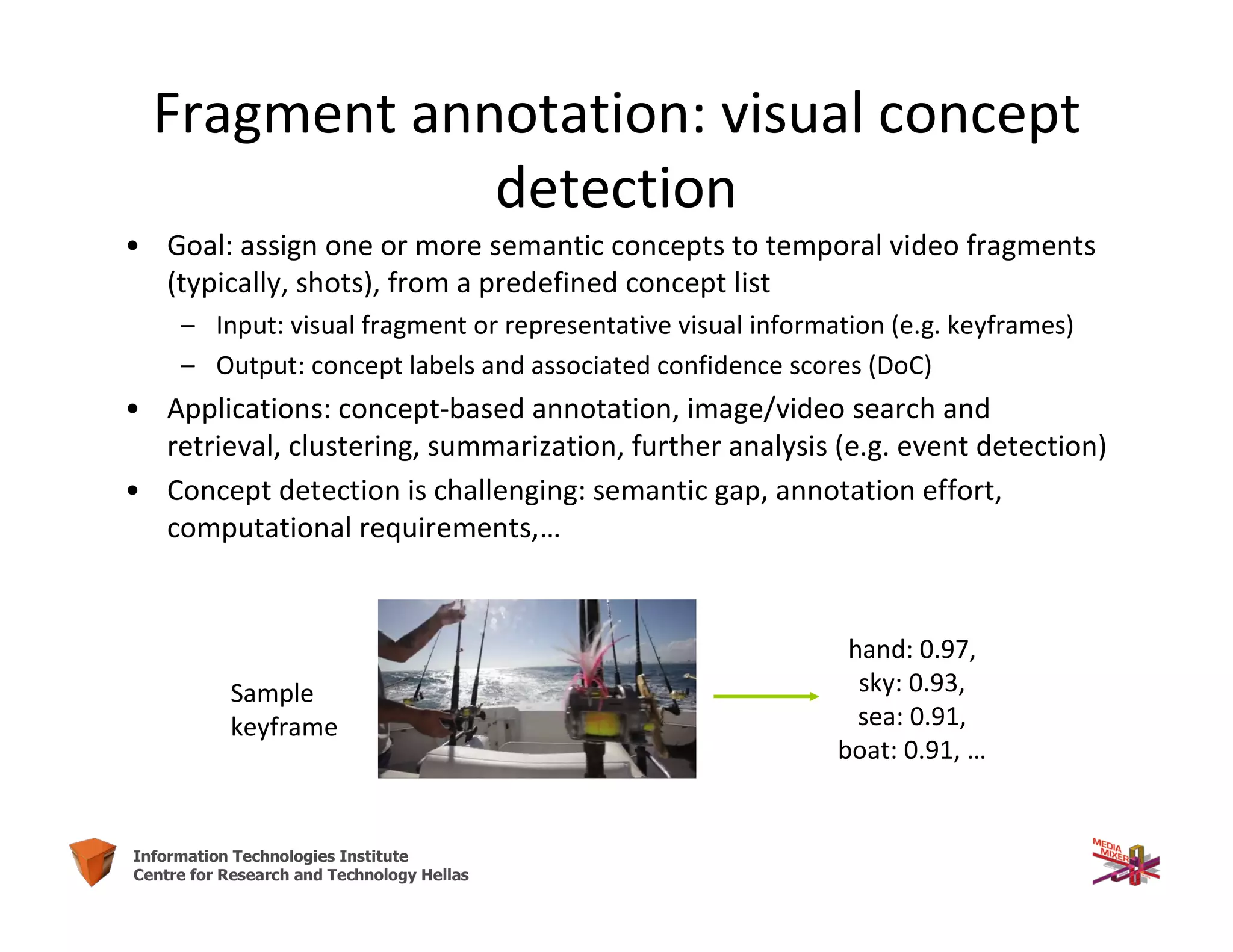 35Information Technologies Institute
Centre for Research and Technology Hellas
Fragment annotation: visual concept
detection
• Goal: assign one or more semantic concepts to temporal video fragments
(typically, shots), from a predefined concept list
– Input: visual fragment or representative visual information (e.g. keyframes)
– Output: concept labels and associated confidence scores (DoC)
• Applications: concept-based annotation, image/video search and
retrieval, clustering, summarization, further analysis (e.g. event detection)
• Concept detection is challenging: semantic gap, annotation effort,
computational requirements,…
hand: 0.97,
sky: 0.93,
sea: 0.91,
boat: 0.91, …
Sample
keyframe
 