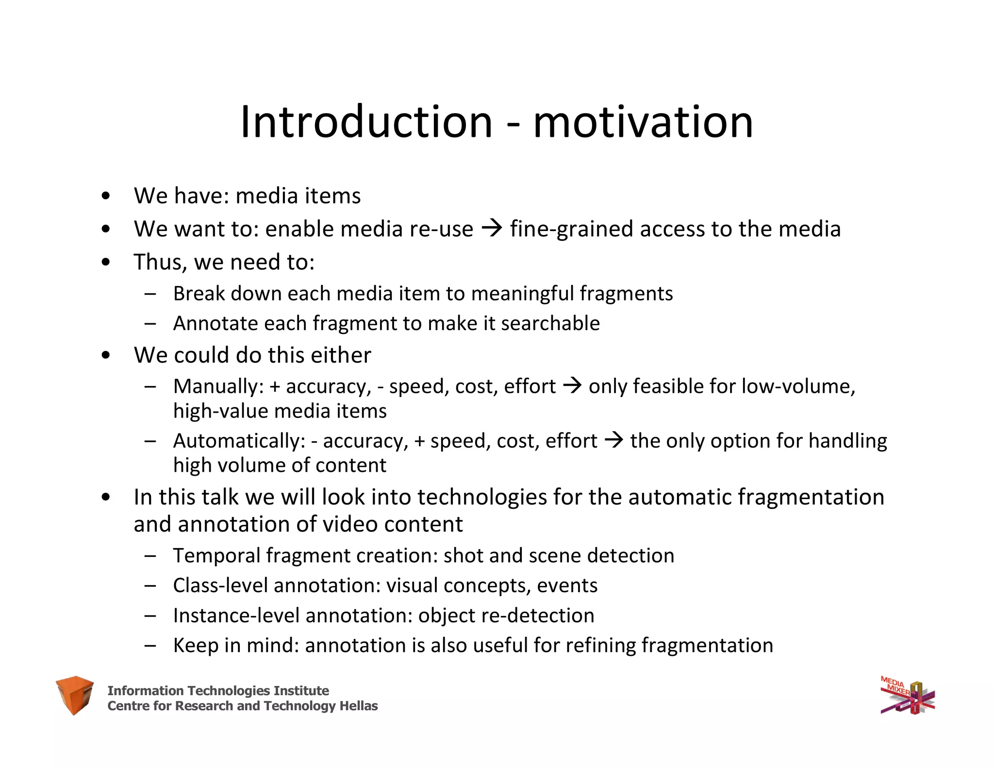 4Information Technologies Institute
Centre for Research and Technology Hellas
Introduction - motivation
• We have: media items
• We want to: enable media re-use  fine-grained access to the media
• Thus, we need to:
– Break down each media item to meaningful fragments
– Annotate each fragment to make it searchable
• We could do this either
– Manually: + accuracy, - speed, cost, effort  only feasible for low-volume,
high-value media items
– Automatically: - accuracy, + speed, cost, effort  the only option for handling
high volume of content
• In this talk we will look into technologies for the automatic fragmentation
and annotation of video content
– Temporal fragment creation: shot and scene detection
– Class-level annotation: visual concepts, events
– Instance-level annotation: object re-detection
– Keep in mind: annotation is also useful for refining fragmentation
 