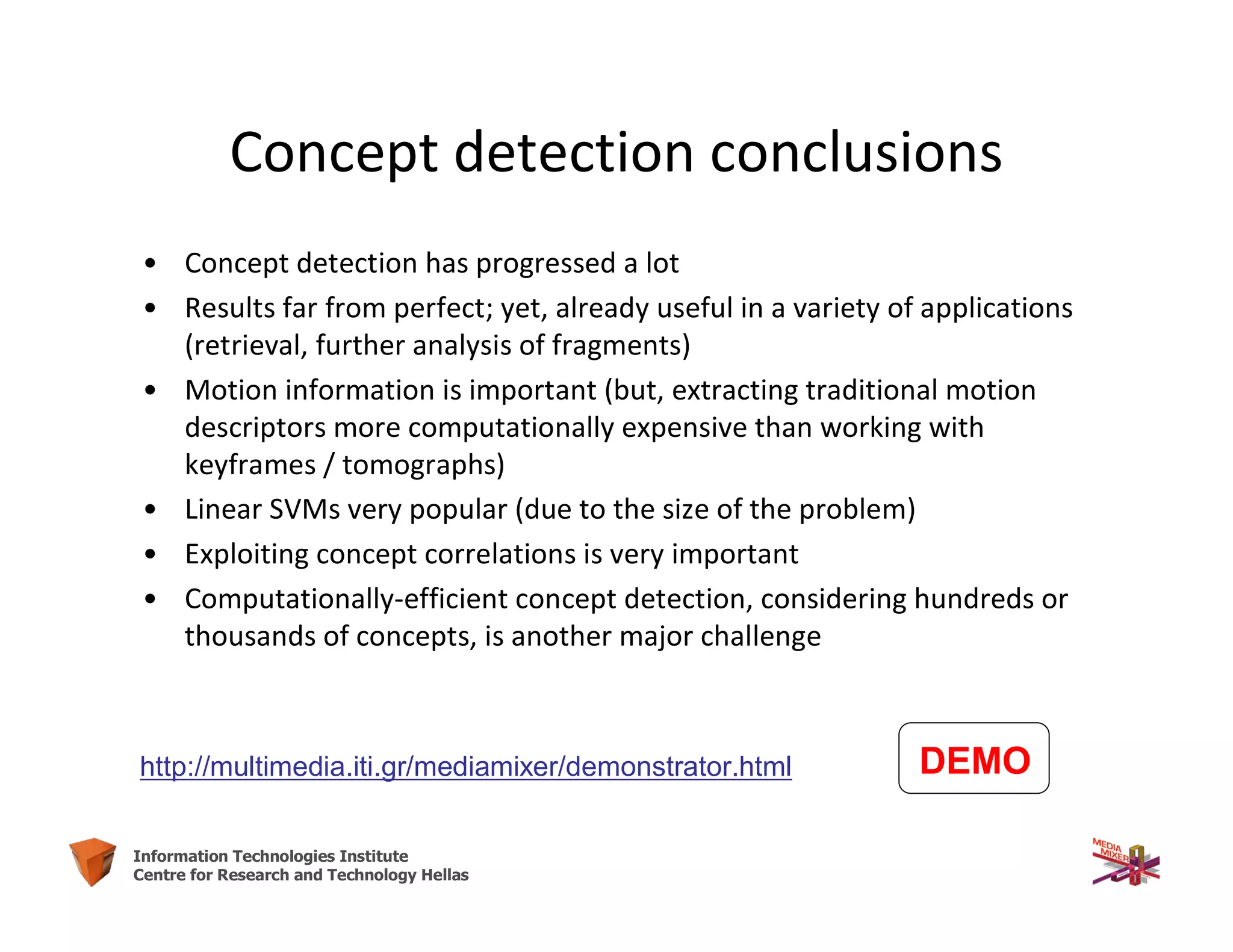 44Information Technologies Institute
Centre for Research and Technology Hellas
Concept detection conclusions
• Concept detection has progressed a lot
• Results far from perfect; yet, already useful in a variety of applications
(retrieval, further analysis of fragments)
• Motion information is important (but, extracting traditional motion
descriptors more computationally expensive than working with
keyframes / tomographs)
• Linear SVMs very popular (due to the size of the problem)
• Exploiting concept correlations is very important
• Computationally-efficient concept detection, considering hundreds or
thousands of concepts, is another major challenge
DEMOhttp://multimedia.iti.gr/mediamixer/demonstrator.html
 
