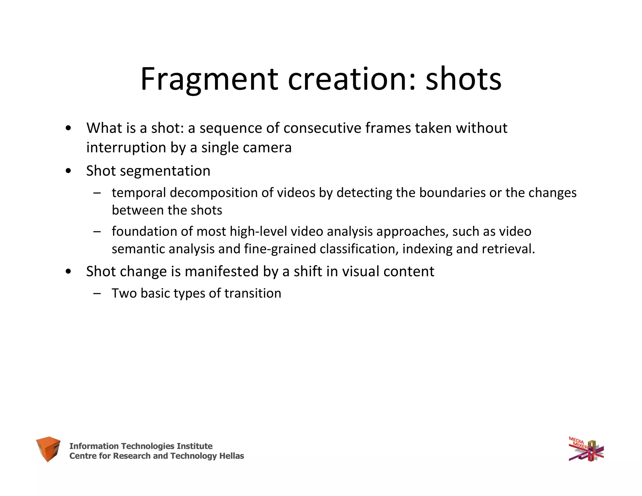 5Information Technologies Institute
Centre for Research and Technology Hellas
Fragment creation: shots
• What is a shot: a sequence of consecutive frames taken without
interruption by a single camera
• Shot segmentation
– temporal decomposition of videos by detecting the boundaries or the changes
between the shots
– foundation of most high-level video analysis approaches, such as video
semantic analysis and fine-grained classification, indexing and retrieval.
• Shot change is manifested by a shift in visual content
– Two basic types of transition
 