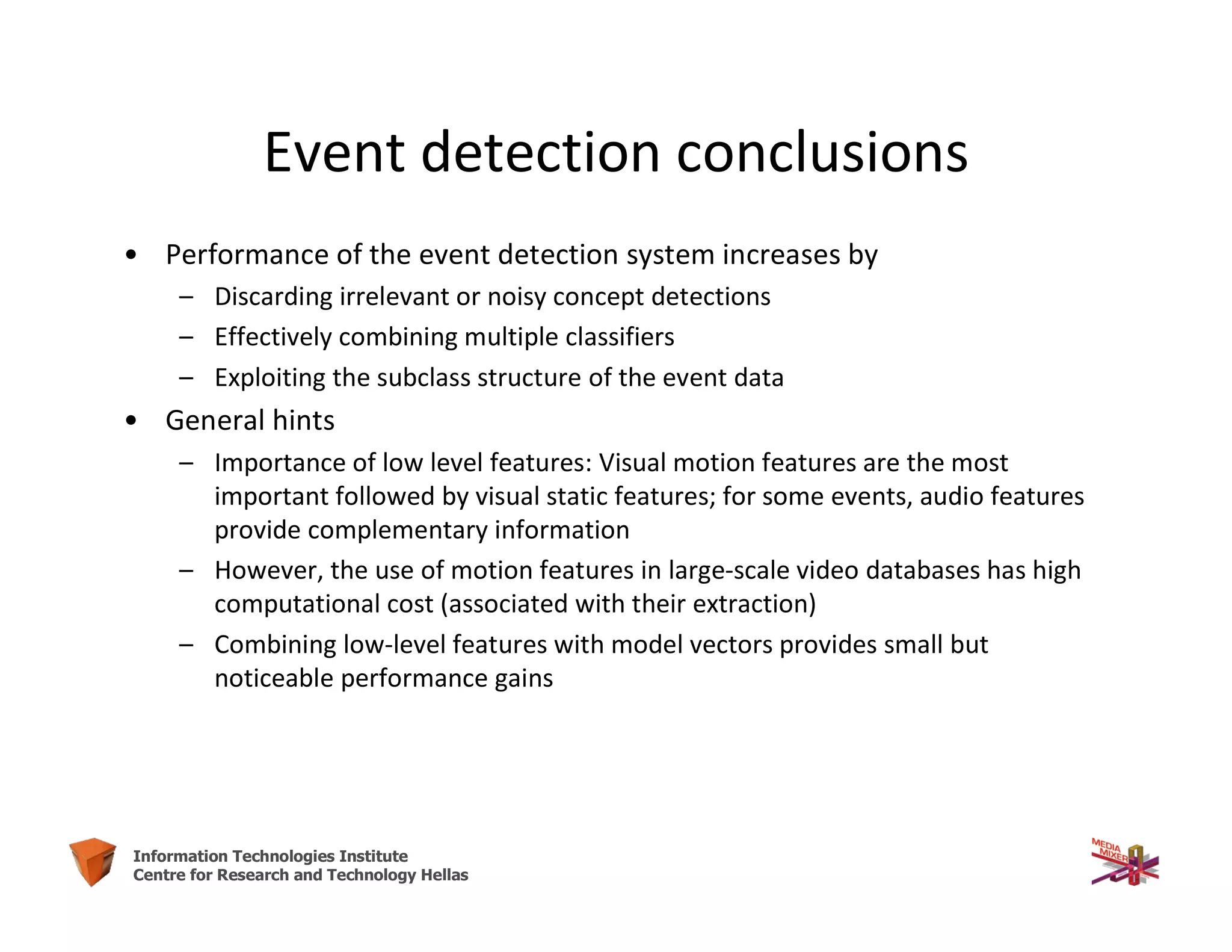 53Information Technologies Institute
Centre for Research and Technology Hellas
Event detection conclusions
• Performance of the event detection system increases by
– Discarding irrelevant or noisy concept detections
– Effectively combining multiple classifiers
– Exploiting the subclass structure of the event data
• General hints
– Importance of low level features: Visual motion features are the most
important followed by visual static features; for some events, audio features
provide complementary information
– However, the use of motion features in large-scale video databases has high
computational cost (associated with their extraction)
– Combining low-level features with model vectors provides small but
noticeable performance gains
 