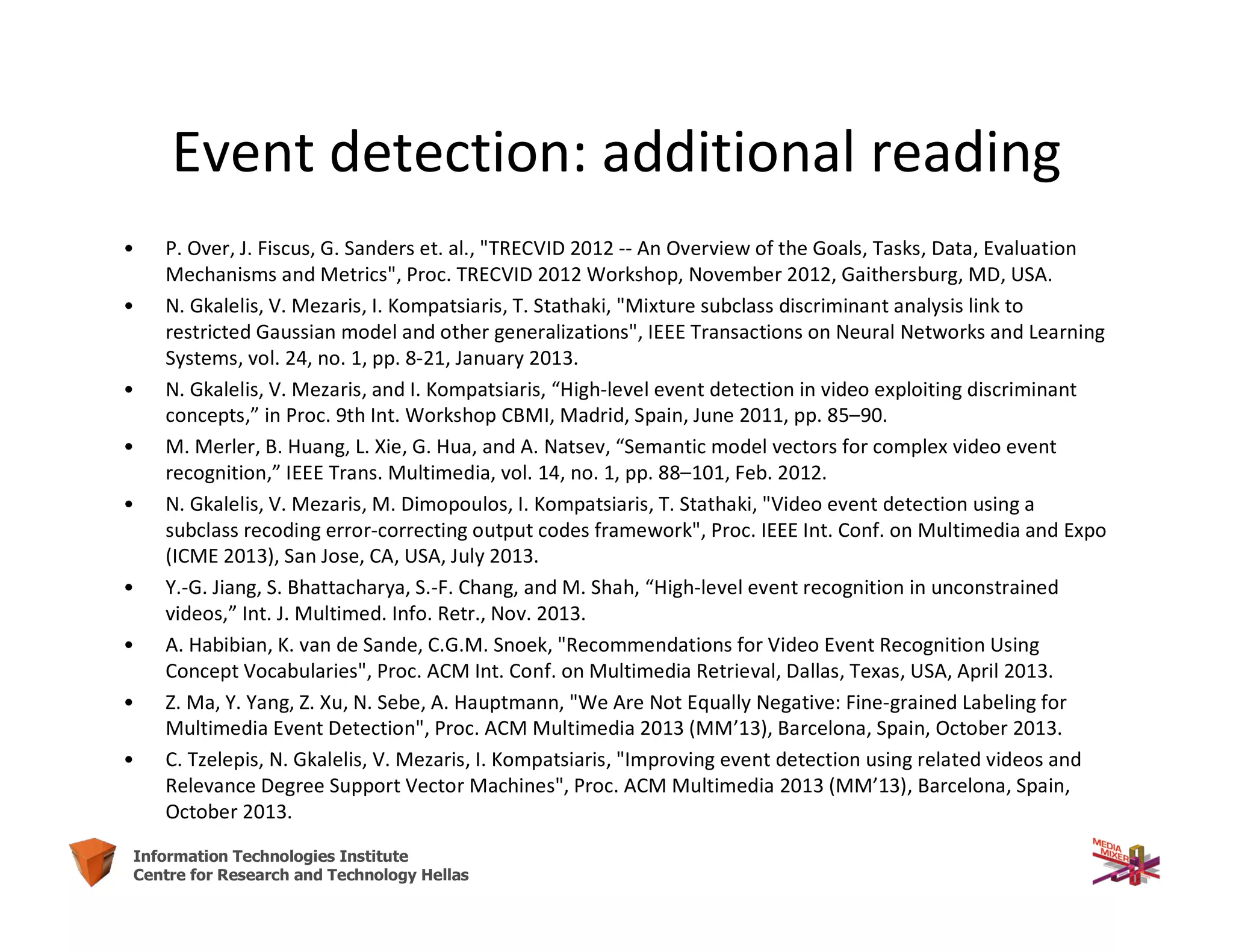 54Information Technologies Institute
Centre for Research and Technology Hellas
Event detection: additional reading
• P. Over, J. Fiscus, G. Sanders et. al., "TRECVID 2012 -- An Overview of the Goals, Tasks, Data, Evaluation
Mechanisms and Metrics", Proc. TRECVID 2012 Workshop, November 2012, Gaithersburg, MD, USA.
• N. Gkalelis, V. Mezaris, I. Kompatsiaris, T. Stathaki, "Mixture subclass discriminant analysis link to
restricted Gaussian model and other generalizations", IEEE Transactions on Neural Networks and Learning
Systems, vol. 24, no. 1, pp. 8-21, January 2013.
• N. Gkalelis, V. Mezaris, and I. Kompatsiaris, “High-level event detection in video exploiting discriminant
concepts,” in Proc. 9th Int. Workshop CBMI, Madrid, Spain, June 2011, pp. 85–90.
• M. Merler, B. Huang, L. Xie, G. Hua, and A. Natsev, “Semantic model vectors for complex video event
recognition,” IEEE Trans. Multimedia, vol. 14, no. 1, pp. 88–101, Feb. 2012.
• N. Gkalelis, V. Mezaris, M. Dimopoulos, I. Kompatsiaris, T. Stathaki, "Video event detection using a
subclass recoding error-correcting output codes framework", Proc. IEEE Int. Conf. on Multimedia and Expo
(ICME 2013), San Jose, CA, USA, July 2013.
• Y.-G. Jiang, S. Bhattacharya, S.-F. Chang, and M. Shah, “High-level event recognition in unconstrained
videos,” Int. J. Multimed. Info. Retr., Nov. 2013.
• A. Habibian, K. van de Sande, C.G.M. Snoek, "Recommendations for Video Event Recognition Using
Concept Vocabularies", Proc. ACM Int. Conf. on Multimedia Retrieval, Dallas, Texas, USA, April 2013.
• Z. Ma, Y. Yang, Z. Xu, N. Sebe, A. Hauptmann, "We Are Not Equally Negative: Fine-grained Labeling for
Multimedia Event Detection", Proc. ACM Multimedia 2013 (MM’13), Barcelona, Spain, October 2013.
• C. Tzelepis, N. Gkalelis, V. Mezaris, I. Kompatsiaris, "Improving event detection using related videos and
Relevance Degree Support Vector Machines", Proc. ACM Multimedia 2013 (MM’13), Barcelona, Spain,
October 2013.
 