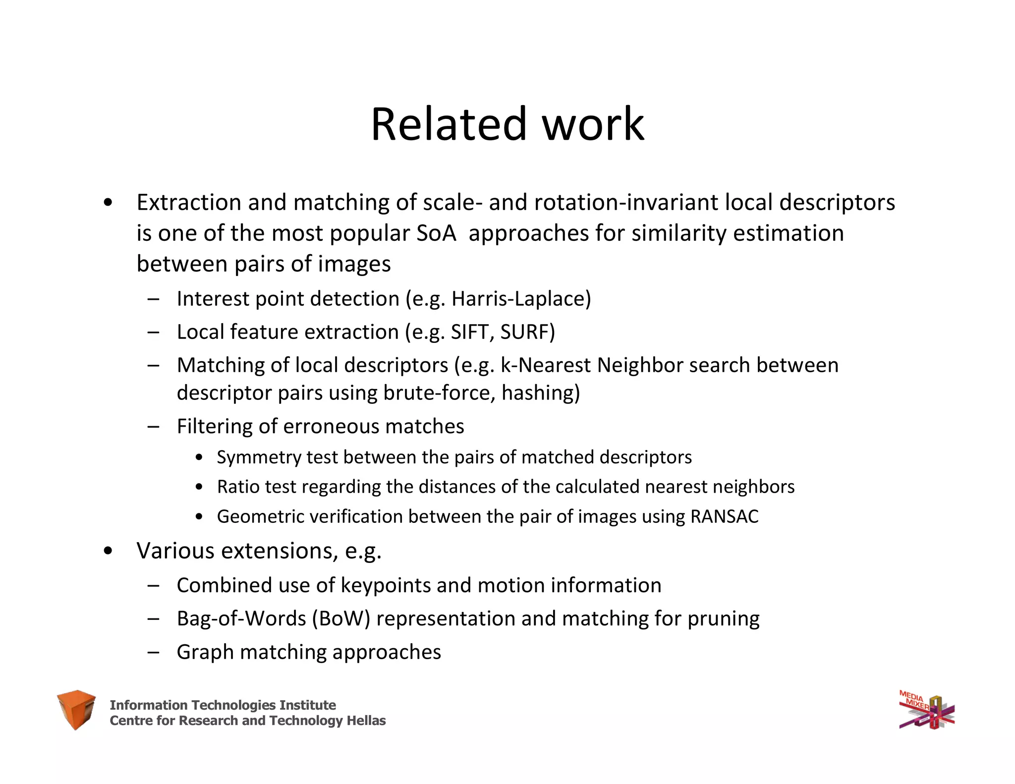 56Information Technologies Institute
Centre for Research and Technology Hellas
Related work
• Extraction and matching of scale- and rotation-invariant local descriptors
is one of the most popular SoA approaches for similarity estimation
between pairs of images
– Interest point detection (e.g. Harris-Laplace)
– Local feature extraction (e.g. SIFT, SURF)
– Matching of local descriptors (e.g. k-Nearest Neighbor search between
descriptor pairs using brute-force, hashing)
– Filtering of erroneous matches
• Symmetry test between the pairs of matched descriptors
• Ratio test regarding the distances of the calculated nearest neighbors
• Geometric verification between the pair of images using RANSAC
• Various extensions, e.g.
– Combined use of keypoints and motion information
– Bag-of-Words (BoW) representation and matching for pruning
– Graph matching approaches
 