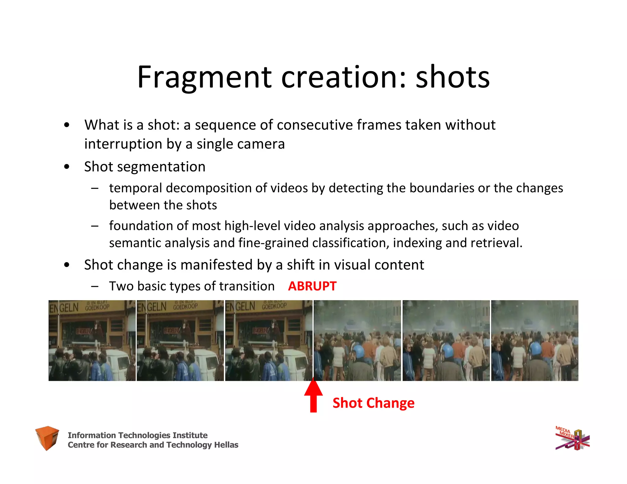 6Information Technologies Institute
Centre for Research and Technology Hellas
Fragment creation: shots
• What is a shot: a sequence of consecutive frames taken without
interruption by a single camera
• Shot segmentation
– temporal decomposition of videos by detecting the boundaries or the changes
between the shots
– foundation of most high-level video analysis approaches, such as video
semantic analysis and fine-grained classification, indexing and retrieval.
• Shot change is manifested by a shift in visual content
– Two basic types of transition ABRUPT
Shot Change
 