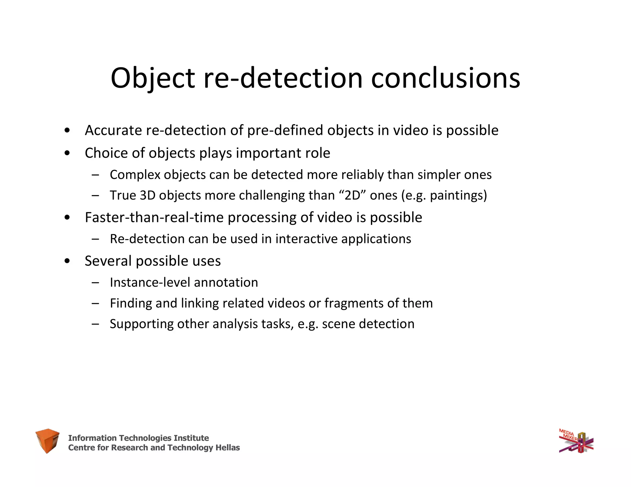 62Information Technologies Institute
Centre for Research and Technology Hellas
Object re-detection conclusions
• Accurate re-detection of pre-defined objects in video is possible
• Choice of objects plays important role
– Complex objects can be detected more reliably than simpler ones
– True 3D objects more challenging than “2D” ones (e.g. paintings)
• Faster-than-real-time processing of video is possible
– Re-detection can be used in interactive applications
• Several possible uses
– Instance-level annotation
– Finding and linking related videos or fragments of them
– Supporting other analysis tasks, e.g. scene detection
 