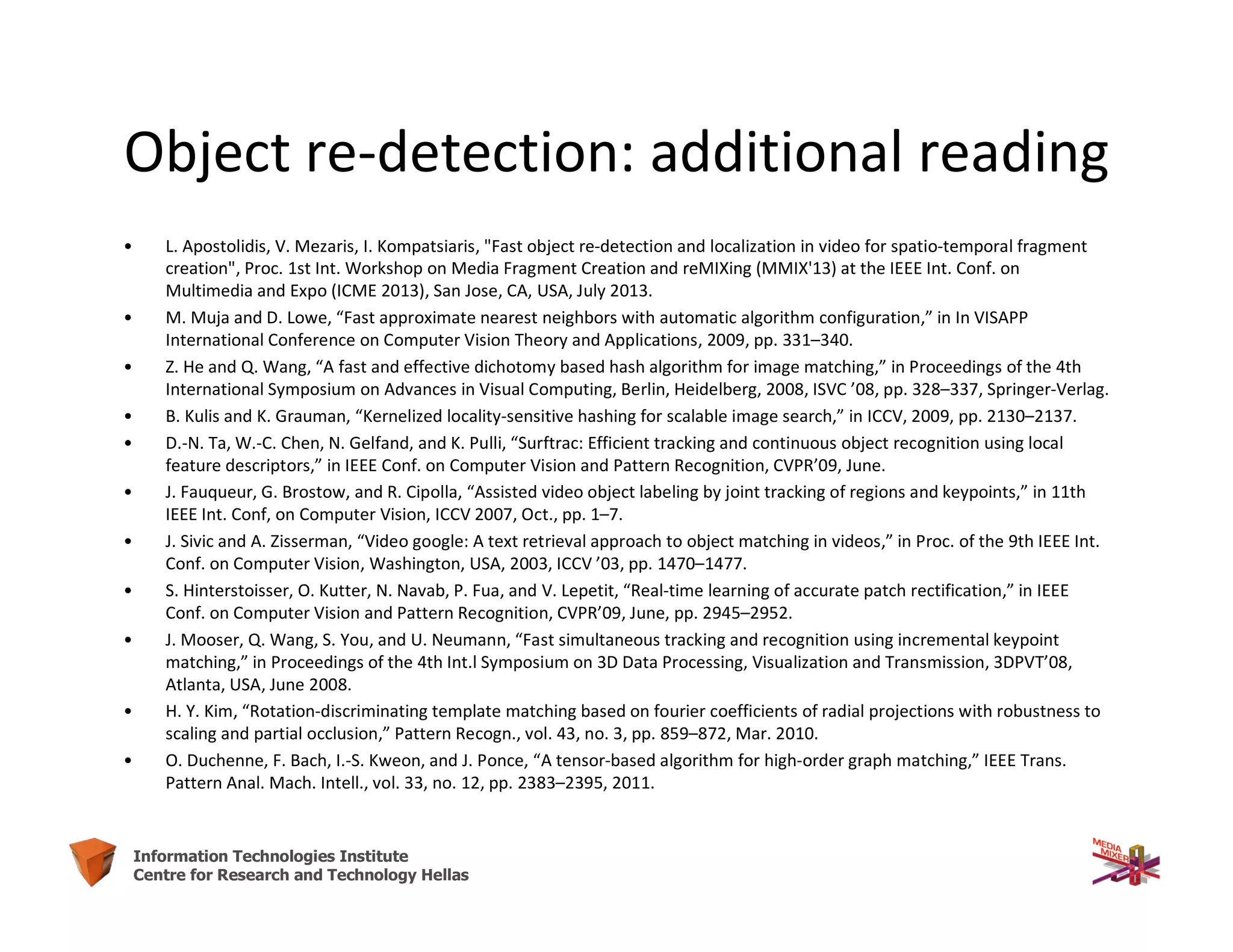 63Information Technologies Institute
Centre for Research and Technology Hellas
Object re-detection: additional reading
• L. Apostolidis, V. Mezaris, I. Kompatsiaris, "Fast object re-detection and localization in video for spatio-temporal fragment
creation", Proc. 1st Int. Workshop on Media Fragment Creation and reMIXing (MMIX'13) at the IEEE Int. Conf. on
Multimedia and Expo (ICME 2013), San Jose, CA, USA, July 2013.
• M. Muja and D. Lowe, “Fast approximate nearest neighbors with automatic algorithm configuration,” in In VISAPP
International Conference on Computer Vision Theory and Applications, 2009, pp. 331–340.
• Z. He and Q. Wang, “A fast and effective dichotomy based hash algorithm for image matching,” in Proceedings of the 4th
International Symposium on Advances in Visual Computing, Berlin, Heidelberg, 2008, ISVC ’08, pp. 328–337, Springer-Verlag.
• B. Kulis and K. Grauman, “Kernelized locality-sensitive hashing for scalable image search,” in ICCV, 2009, pp. 2130–2137.
• D.-N. Ta, W.-C. Chen, N. Gelfand, and K. Pulli, “Surftrac: Efficient tracking and continuous object recognition using local
feature descriptors,” in IEEE Conf. on Computer Vision and Pattern Recognition, CVPR’09, June.
• J. Fauqueur, G. Brostow, and R. Cipolla, “Assisted video object labeling by joint tracking of regions and keypoints,” in 11th
IEEE Int. Conf, on Computer Vision, ICCV 2007, Oct., pp. 1–7.
• J. Sivic and A. Zisserman, “Video google: A text retrieval approach to object matching in videos,” in Proc. of the 9th IEEE Int.
Conf. on Computer Vision, Washington, USA, 2003, ICCV ’03, pp. 1470–1477.
• S. Hinterstoisser, O. Kutter, N. Navab, P. Fua, and V. Lepetit, “Real-time learning of accurate patch rectification,” in IEEE
Conf. on Computer Vision and Pattern Recognition, CVPR’09, June, pp. 2945–2952.
• J. Mooser, Q. Wang, S. You, and U. Neumann, “Fast simultaneous tracking and recognition using incremental keypoint
matching,” in Proceedings of the 4th Int.l Symposium on 3D Data Processing, Visualization and Transmission, 3DPVT’08,
Atlanta, USA, June 2008.
• H. Y. Kim, “Rotation-discriminating template matching based on fourier coefficients of radial projections with robustness to
scaling and partial occlusion,” Pattern Recogn., vol. 43, no. 3, pp. 859–872, Mar. 2010.
• O. Duchenne, F. Bach, I.-S. Kweon, and J. Ponce, “A tensor-based algorithm for high-order graph matching,” IEEE Trans.
Pattern Anal. Mach. Intell., vol. 33, no. 12, pp. 2383–2395, 2011.
 