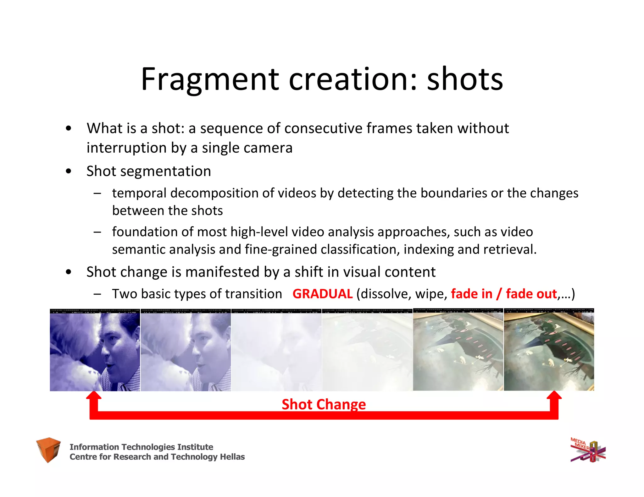 9Information Technologies Institute
Centre for Research and Technology Hellas
Fragment creation: shots
• What is a shot: a sequence of consecutive frames taken without
interruption by a single camera
• Shot segmentation
– temporal decomposition of videos by detecting the boundaries or the changes
between the shots
– foundation of most high-level video analysis approaches, such as video
semantic analysis and fine-grained classification, indexing and retrieval.
• Shot change is manifested by a shift in visual content
– Two basic types of transition GRADUAL (dissolve, wipe, fade in / fade out,…)
Shot Change
 