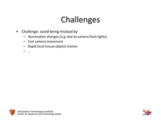 10Information Technologies Institute
Centre for Research and Technology Hellas
Challenges
• Challenge: avoid being mislead by
– Illumination changes (e.g. due to camera flash-lights)
– Fast camera movement
– Rapid local (visual object) motion
– …
 