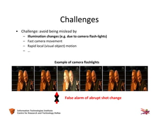 11Information Technologies Institute
Centre for Research and Technology Hellas
Challenges
• Challenge: avoid being mislead by
– Illumination changes (e.g. due to camera flash-lights)
– Fast camera movement
– Rapid local (visual object) motion
– …
Example of camera flashlights
False alarm of abrupt shot change
 