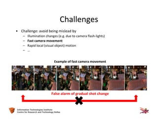 12Information Technologies Institute
Centre for Research and Technology Hellas
Challenges
• Challenge: avoid being mislead by
– Illumination changes (e.g. due to camera flash-lights)
– Fast camera movement
– Rapid local (visual object) motion
– …
Example of fast camera movement
False alarm of gradual shot change
 