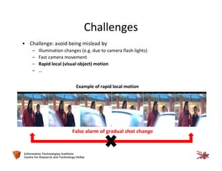 13Information Technologies Institute
Centre for Research and Technology Hellas
Challenges
• Challenge: avoid being mislead by
– Illumination changes (e.g. due to camera flash-lights)
– Fast camera movement
– Rapid local (visual object) motion
– …
Example of rapid local motion
False alarm of gradual shot change
 