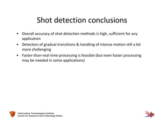 19Information Technologies Institute
Centre for Research and Technology Hellas
Shot detection conclusions
• Overall accuracy of shot detection methods is high, sufficient for any
application
• Detection of gradual transitions & handling of intense motion still a bit
more challenging
• Faster-than-real-time processing is feasible (but even faster processing
may be needed in some applications)
 
