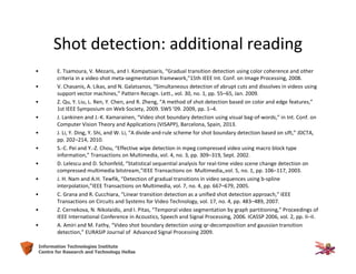 20Information Technologies Institute
Centre for Research and Technology Hellas
Shot detection: additional reading
• E. Tsamoura, V. Mezaris, and I. Kompatsiaris, “Gradual transition detection using color coherence and other
criteria in a video shot meta-segmentation framework,”15th IEEE Int. Conf. on Image Processing, 2008.
• V. Chasanis, A. Likas, and N. Galatsanos, “Simultaneous detection of abrupt cuts and dissolves in videos using
support vector machines,” Pattern Recogn. Lett., vol. 30, no. 1, pp. 55–65, Jan. 2009.
• Z. Qu, Y. Liu, L. Ren, Y. Chen, and R. Zheng, “A method of shot detection based on color and edge features,”
1st IEEE Symposium on Web Society, 2009. SWS ’09. 2009, pp. 1–4.
• J. Lankinen and J.-K. Kamarainen, “Video shot boundary detection using visual bag-of-words,” in Int. Conf. on
Computer Vision Theory and Applications (VISAPP), Barcelona, Spain, 2013.
• J. Li, Y. Ding, Y. Shi, and W. Li, “A divide-and-rule scheme for shot boundary detection based on sift,” JDCTA,
pp. 202–214, 2010.
• S.-C. Pei and Y.-Z. Chou, “Effective wipe detection in mpeg compressed video using macro block type
information,” Transactions on Multimedia, vol. 4, no. 3, pp. 309–319, Sept. 2002.
• D. Lelescu and D. Schonfeld, “Statistical sequential analysis for real-time video scene change detection on
compressed multimedia bitstream,”IEEE Transactions on Multimedia,,vol. 5, no. 1, pp. 106–117, 2003.
• J. H. Nam and A.H. Tewfik, “Detection of gradual transitions in video sequences using b-spline
interpolation,”IEEE Transactions on Multimedia, vol. 7, no. 4, pp. 667–679, 2005.
• C. Grana and R. Cucchiara, “Linear transition detection as a unified shot detection approach,” IEEE
Transactions on Circuits and Systems for Video Technology, vol. 17, no. 4, pp. 483–489, 2007.
• Z. Cernekova, N. Nikolaidis, and I. Pitas, “Temporal video segmentation by graph partitioning,” Proceedings of
IEEE International Conference in Acoustics, Speech and Signal Processing, 2006. ICASSP 2006, vol. 2, pp. II–II.
• A. Amiri and M. Fathy, “Video shot boundary detection using qr-decomposition and gaussian transition
detection,” EURASIP Journal of Advanced Signal Processing 2009.
 
