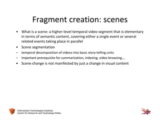 21Information Technologies Institute
Centre for Research and Technology Hellas
Fragment creation: scenes
• What is a scene: a higher-level temporal video segment that is elementary
in terms of semantic content, covering either a single event or several
related events taking place in parallel
• Scene segmentation
– temporal decomposition of videos into basic story-telling units
– important prerequisite for summarization, indexing, video browsing,…
• Scene change is not manifested by just a change in visual content
 