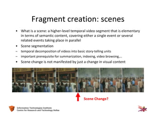 22Information Technologies Institute
Centre for Research and Technology Hellas
Fragment creation: scenes
• What is a scene: a higher-level temporal video segment that is elementary
in terms of semantic content, covering either a single event or several
related events taking place in parallel
• Scene segmentation
– temporal decomposition of videos into basic story-telling units
– important prerequisite for summarization, indexing, video browsing,…
• Scene change is not manifested by just a change in visual content
Scene Change?
 