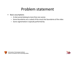 23Information Technologies Institute
Centre for Research and Technology Hellas
Problem statement
• Basic assumptions
– A shot cannot belong to more than one scenes
– Scene boundaries are a subset of the visual shot boundaries of the video
– Scene segmentation is typically performed by
 