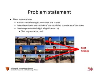 24Information Technologies Institute
Centre for Research and Technology Hellas
Problem statement
• Basic assumptions
– A shot cannot belong to more than one scenes
– Scene boundaries are a subset of the visual shot boundaries of the video
– Scene segmentation is typically performed by
• Shot segmentation, and
Shot
Change
 