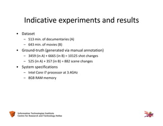 29Information Technologies Institute
Centre for Research and Technology Hellas
• Dataset
– 513 min. of documentaries (A)
– 643 min. of movies (B)
• Ground-truth (generated via manual annotation)
– 3459 (in A) + 6665 (in B) = 10125 shot changes
– 525 (in A) + 357 (in B) = 882 scene changes
• System specifications
– Intel Core i7 processor at 3.4GHz
– 8GB RAM memory
Indicative experiments and results
 