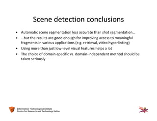32Information Technologies Institute
Centre for Research and Technology Hellas
Scene detection conclusions
• Automatic scene segmentation less accurate than shot segmentation…
• …but the results are good enough for improving access to meaningful
fragments in various applications (e.g. retrieval, video hyperlinking)
• Using more than just low-level visual features helps a lot
• The choice of domain-specific vs. domain-independent method should be
taken seriously
 