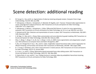 33Information Technologies Institute
Centre for Research and Technology Hellas
Scene detection: additional reading
• M. Yeung, B.-L. Yeo, and B. Liu. Segmentation of video by clustering and graph analysis. Computer Vision Image
Understanding, 71(1):94–109, July 1998.
• P. Sidiropoulos, V. Mezaris, I. Kompatsiaris, H. Meinedo, M. Bugalho, and I. Trancoso. Temporal video segmentation to
scenes using high-level audiovisual features. IEEE Transactions on Circuits and Systems for Video Technology,
21(8):1163 –1177, August 2011.
• P. Sidiropoulos, V. Mezaris, I. Kompatsiaris, J. Kittler. Differential Edit Distance: A metric for scene segmentation
evaluation. IEEE Transactions on Circuits and Systems for Video Technology, vol. 22, no. 6, pp. 904-914, June 2012.
• Z. Rasheed and M. Shah. Detection and representation of scenes in videos. IEEE Transactions on Multimedia, 7(6):1097–
1105, December 2005.
• C.-W. Ngo, Y.-F. Ma, and H.-J. Zhang. Video summarization and scene detection by graph modeling. IEEE Transactions on
Circuits and Systems for Video Technology, 15(2):296–305, February 2005.
• Zhao, Y., Wang, T., Wang, P., Hu, W., Du, Y., Zhang, Y., & Xu, G. (2007). Scene segmentation and categorization using N-
cuts. IEEE Conference on Computer Vision and Pattern Recognition, 2007
• X. Zhu, A.K. Elmagarmid, X. Xue, L. Wu, and A.C. Catlin. Insightvideo: toward hierarchical video content organization for
efficient browsing, summarization and retrieval. IEEE Transactions on Multimedia, 7(4):648 – 666, August 2005.
• B. T. Truong, S. Venkatesh, and C. Dorai. Scene extraction in motion pictures. IEEE Transactions on Circuits and Systems
for Video Technology, 13(1):5–15, January 2003.
• X.-S. Hua, L. Lu, and H.-J. Zhang. Optimization-based automated home video editing system. IEEE Transactions on
Circuits and Systems for Video Technology, 14(5):572– 583, May 2004.
• D. Gatica-Perez, A. Loui, and M.-T. Sun. Finding structure in consumer videos by probabilistic hierarchical clustering.
IEEE Transactions on Circuits and Systems for Video Technology, 2002.
 