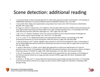 34Information Technologies Institute
Centre for Research and Technology Hellas
Scene detection: additional reading
• J. Liao and B. Zhang. A robust clustering algorithm for video shots using haar wavelet transformation. In Proceedings of
SIGMOD2007 Workshop on Innovative Database Research (IDAR2007), Beijing, China, June 2007.
• Y. Zhai and M. Shah. Video scene segmentation using markov chain monte carlo. IEEE Transactions on Multimedia,
8(4):686 –697, August 2006.
• M. Sugano, K. Hoashi, K. Matsumoto, and Y. Nakajima. Shot boundary determination on MPEG compressed domain and
story segmentation experiments for trecvid 2004, in trec video retrieval evaluation forum. In Proceedings of the TREC
Video Retrieval Evaluation (TRECVID). Washington D.C.: NIST, pages 109–120, 2004.
• L. Xie, P. Xu, S.-F. Chang, A. Divakaran, and H. Sun. Structure analysis of soccer video with domain knowledge and
hidden markov models. Pattern Recogn. Lett., 25(7):767– 775, May 2004.
• H. Lu, Z. Li, and Y.-P. Tan. Model-based video scene clustering with noise analysis. In Proceedings of the 2004
International Symposium on Circuits and Systems, ISCAS ’04, volume 2, pages 105–108, May 2004.
• Y. Ariki, M. Kumano, and K. Tsukada. Highlight scene extraction in real time from baseball live video. In Proceedings of
the 5th ACM SIGMM international workshop on Multimedia information retrieval, MIR ’03, pages 209–214, New York,
NY, USA, 2003. ACM.
• U. Iurgel, R. Meermeier, S. Eickeler, and G. Rigoll. New approaches to audio-visual segmentation of tv news for
automatic topic retrieval. In Proceedings of the 2001 IEEE International Conference on the Acoustics, Speech, and Signal
Processing, volume 3 of ICASSP ’01, pages 1397–1400, Washington, DC, USA, 2001. IEEE Computer Society.
• Y. Cao, W. Tavanapong, K. Kim, and J.H. Oh. Audio-assisted scene segmentation for story browsing. In Proceedings of
the 2nd international conference on Image and video retrieval, CIVR’03, pages 446–455, Berlin, Heidelberg, 2003.
Springer-Verlag.
• A. Velivelli, C.-W. Ngo, and T. S. Huang. Detection of documentary scene changes by audio-visual fusion. In Proceedings
of the 2nd international conference on Image and video retrieval, CIVR’03, pages 227–238, Berlin, Heidelberg, 2003.
Springer-Verlag.
 