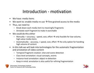 4Information Technologies Institute
Centre for Research and Technology Hellas
Introduction - motivation
• We have: media items
• We want to: enable media re-use  fine-grained access to the media
• Thus, we need to:
– Break down each media item to meaningful fragments
– Annotate each fragment to make it searchable
• We could do this either
– Manually: + accuracy, - speed, cost, effort  only feasible for low-volume,
high-value media items
– Automatically: - accuracy, + speed, cost, effort  the only option for handling
high volume of content
• In this talk we will look into technologies for the automatic fragmentation
and annotation of video content
– Temporal fragment creation: shot and scene detection
– Class-level annotation: visual concepts, events
– Instance-level annotation: object re-detection
– Keep in mind: annotation is also useful for refining fragmentation
 