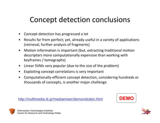 44Information Technologies Institute
Centre for Research and Technology Hellas
Concept detection conclusions
• Concept detection has progressed a lot
• Results far from perfect; yet, already useful in a variety of applications
(retrieval, further analysis of fragments)
• Motion information is important (but, extracting traditional motion
descriptors more computationally expensive than working with
keyframes / tomographs)
• Linear SVMs very popular (due to the size of the problem)
• Exploiting concept correlations is very important
• Computationally-efficient concept detection, considering hundreds or
thousands of concepts, is another major challenge
DEMOhttp://multimedia.iti.gr/mediamixer/demonstrator.html
 