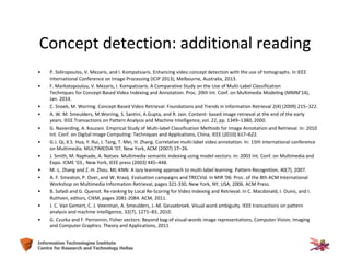 45Information Technologies Institute
Centre for Research and Technology Hellas
Concept detection: additional reading
• P. Sidiropoulos, V. Mezaris, and I. Kompatsiaris. Enhancing video concept detection with the use of tomographs. In IEEE
International Conference on Image Processing (ICIP 2013), Melbourne, Australia, 2013.
• F. Markatopoulou, V. Mezaris, I. Kompatsiaris. A Comparative Study on the Use of Multi-Label Classification
Techniques for Concept-Based Video Indexing and Annotation. Proc. 20th Int. Conf. on Multimedia Modeling (MMM'14),
Jan. 2014.
• C. Snoek, M. Worring. Concept-Based Video Retrieval. Foundations and Trends in Information Retrieval 2(4) (2009) 215–322.
• A. W. M. Smeulders, M.Worring, S. Santini, A.Gupta, and R. Jain. Content- based image retrieval at the end of the early
years. IEEE Transactions on Pattern Analysis and Machine Intelligence, vol. 22, pp. 1349–1380, 2000.
• G. Nasierding, A. Kouzani. Empirical Study of Multi-label Classification Methods for Image Annotation and Retrieval. In: 2010
Int. Conf. on Digital Image Computing: Techniques and Applications, China, IEEE (2010) 617–622.
• G.J. Qi, X.S. Hua, Y. Rui, J. Tang, T. Mei, H. Zhang. Correlative multi-label video annotation. In: 15th international conference
on Multimedia. MULTIMEDIA ’07, New York, ACM (2007) 17–26.
• J. Smith, M. Naphade, A. Natsev. Multimedia semantic indexing using model vectors. In: 2003 Int. Conf. on Multimedia and
Expo. ICME ’03., New York, IEEE press (2003) 445–448.
• M.-L. Zhang and Z.-H. Zhou. ML-KNN: A lazy learning approach to multi-label learning. Pattern Recognition, 40(7), 2007.
• A. F. Smeaton, P. Over, and W. Kraaij. Evaluation campaigns and TRECVid. In MIR '06: Proc. of the 8th ACM International
Workshop on Multimedia Information Retrieval, pages 321-330, New York, NY, USA, 2006. ACM Press.
• B. Safadi and G. Quenot. Re-ranking by Local Re-Scoring for Video Indexing and Retrieval. In C. Macdonald, I. Ounis, and I.
Ruthven, editors, CIKM, pages 2081-2084. ACM, 2011.
• J. C. Van Gemert, C. J. Veenman, A. Smeulders, J.-M. Geusebroek. Visual word ambiguity. IEEE transactions on pattern
analysis and machine intelligence, 32(7), 1271–83, 2010.
• G. Csurka and F. Perronnin, Fisher vectors: Beyond bag-of visual-words image representations, Computer Vision, Imaging
and Computer Graphics. Theory and Applications, 2011
 