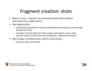 5Information Technologies Institute
Centre for Research and Technology Hellas
Fragment creation: shots
• What is a shot: a sequence of consecutive frames taken without
interruption by a single camera
• Shot segmentation
– temporal decomposition of videos by detecting the boundaries or the changes
between the shots
– foundation of most high-level video analysis approaches, such as video
semantic analysis and fine-grained classification, indexing and retrieval.
• Shot change is manifested by a shift in visual content
– Two basic types of transition
 