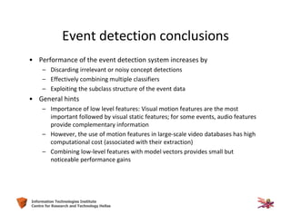 53Information Technologies Institute
Centre for Research and Technology Hellas
Event detection conclusions
• Performance of the event detection system increases by
– Discarding irrelevant or noisy concept detections
– Effectively combining multiple classifiers
– Exploiting the subclass structure of the event data
• General hints
– Importance of low level features: Visual motion features are the most
important followed by visual static features; for some events, audio features
provide complementary information
– However, the use of motion features in large-scale video databases has high
computational cost (associated with their extraction)
– Combining low-level features with model vectors provides small but
noticeable performance gains
 