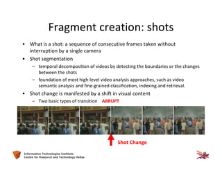 6Information Technologies Institute
Centre for Research and Technology Hellas
Fragment creation: shots
• What is a shot: a sequence of consecutive frames taken without
interruption by a single camera
• Shot segmentation
– temporal decomposition of videos by detecting the boundaries or the changes
between the shots
– foundation of most high-level video analysis approaches, such as video
semantic analysis and fine-grained classification, indexing and retrieval.
• Shot change is manifested by a shift in visual content
– Two basic types of transition ABRUPT
Shot Change
 