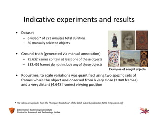 60Information Technologies Institute
Centre for Research and Technology Hellas
• Dataset
– 6 videos* of 273 minutes total duration
– 30 manually selected objects
• Ground-truth (generated via manual annotation)
– 75.632 frames contain at least one of these objects
– 333.455 frames do not include any of these objects
• Robustness to scale variations was quantified using two specific sets of
frames where the object was observed from a very close (2.940 frames)
and a very distant (4.648 frames) viewing position
* The videos are episodes from the “Antiques Roadshow” of the Dutch public broadcaster AVRO (http://avro.nl/)
Examples of sought objects
Indicative experiments and results
 