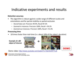 61Information Technologies Institute
Centre for Research and Technology Hellas
Detection accuracy
• The algorithm is robust against a wide range of different scales and
orientations and for partial visibility or partial occlusion
– Overall data-set: Precision 99.9%, Recall 87.2%
– Zoomed-in instances: Precision 100%, Recall = 99.2%
– Zoomed-out instances: Precision 100%, Recall = 91.4%
Processing time
• 10 times faster than real-time (i.e. about 10% of the video’s duration)
Demo video: http://www.youtube.com/watch?v=0IeVkXRTYu8
Multiple instances
Single instance
Example of a 2D
object of interest
Example of a 3D
object of interest
Indicative experiments and results
DEMO
 