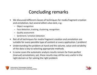 64Information Technologies Institute
Centre for Research and Technology Hellas
Concluding remarks
• We discussed different classes of techniques for media fragment creation
and annotation, but several others also exist, e.g.
– Object recognition
– Face detection, tracking, clustering, recognition
– Quality assessment
– Sentiment / emotion detection
• Not all of techniques for media fragment creation and annotation are
suitable for every possible type of content or every application / problem!
• Understanding the problem at hand and the volume, value and variability
of the data is key to selecting appropriate methods
• Is some cases the automatic analysis results remain far from perfect
(manual) annotations; yet, these results may still be very useful in the
right domain or for solving the right problem
 