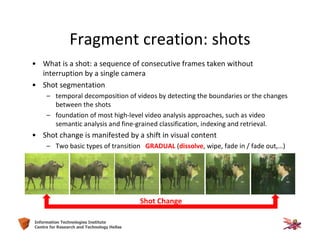 7Information Technologies Institute
Centre for Research and Technology Hellas
Fragment creation: shots
• What is a shot: a sequence of consecutive frames taken without
interruption by a single camera
• Shot segmentation
– temporal decomposition of videos by detecting the boundaries or the changes
between the shots
– foundation of most high-level video analysis approaches, such as video
semantic analysis and fine-grained classification, indexing and retrieval.
• Shot change is manifested by a shift in visual content
– Two basic types of transition GRADUAL (dissolve, wipe, fade in / fade out,…)
Shot Change
 