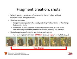 8Information Technologies Institute
Centre for Research and Technology Hellas
Fragment creation: shots
• What is a shot: a sequence of consecutive frames taken without
interruption by a single camera
• Shot segmentation
– temporal decomposition of videos by detecting the boundaries or the changes
between the shots
– foundation of most high-level video analysis approaches, such as video
semantic analysis and fine-grained classification, indexing and retrieval.
• Shot change is manifested by a shift in visual content
– Two basic types of transition GRADUAL (dissolve, wipe, fade in / fade out,…)
Shot Change
 