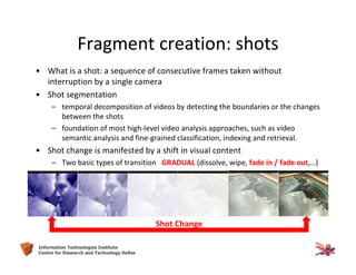 9Information Technologies Institute
Centre for Research and Technology Hellas
Fragment creation: shots
• What is a shot: a sequence of consecutive frames taken without
interruption by a single camera
• Shot segmentation
– temporal decomposition of videos by detecting the boundaries or the changes
between the shots
– foundation of most high-level video analysis approaches, such as video
semantic analysis and fine-grained classification, indexing and retrieval.
• Shot change is manifested by a shift in visual content
– Two basic types of transition GRADUAL (dissolve, wipe, fade in / fade out,…)
Shot Change
 