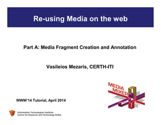 Information Technologies Institute
Centre for Research and Technology Hellas
Re-using Media on the web
Part A: Media Fragment Creation and Annotation
Vasileios Mezaris, CERTH-ITI
WWW’14 Tutorial, April 2014
 
