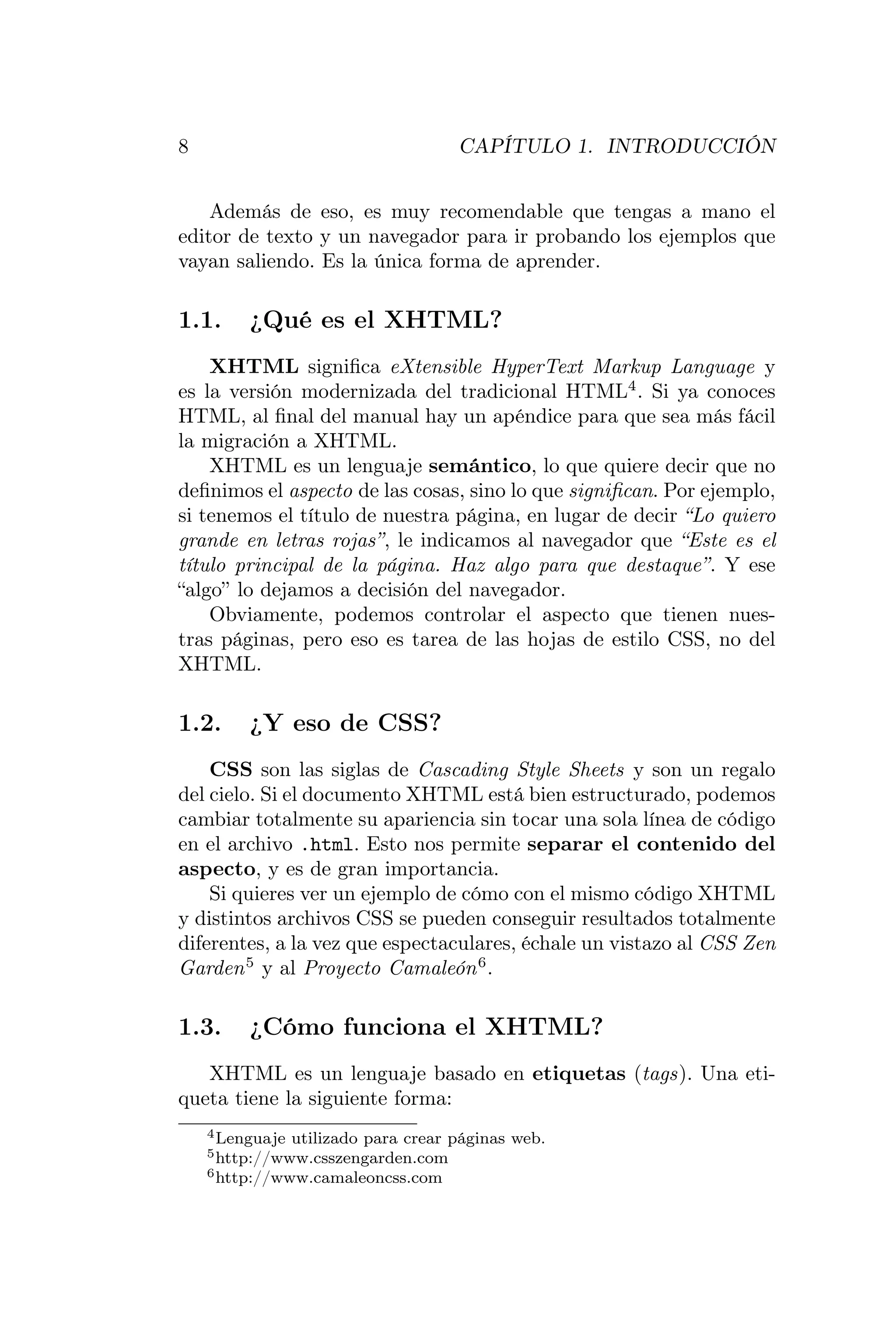 8                                     CAPÍTULO 1. INTRODUCCIÓN


    Además de eso, es muy recomendable que tengas a mano el
editor de texto y un navegador para ir probando los ejemplos que
vayan saliendo. Es la única forma de aprender.

1.1.     ¿Qué es el XHTML?
    XHTML signiﬁca eXtensible HyperText Markup Language y
es la versión modernizada del tradicional HTML4 . Si ya conoces
HTML, al ﬁnal del manual hay un apéndice para que sea más fácil
la migración a XHTML.
    XHTML es un lenguaje semántico, lo que quiere decir que no
deﬁnimos el aspecto de las cosas, sino lo que signiﬁcan. Por ejemplo,
si tenemos el título de nuestra página, en lugar de decir “Lo quiero
grande en letras rojas”, le indicamos al navegador que “Este es el
título principal de la página. Haz algo para que destaque”. Y ese
“algo” lo dejamos a decisión del navegador.
    Obviamente, podemos controlar el aspecto que tienen nues-
tras páginas, pero eso es tarea de las hojas de estilo CSS, no del
XHTML.

1.2.     ¿Y eso de CSS?
    CSS son las siglas de Cascading Style Sheets y son un regalo
del cielo. Si el documento XHTML está bien estructurado, podemos
cambiar totalmente su apariencia sin tocar una sola línea de código
en el archivo .html. Esto nos permite separar el contenido del
aspecto, y es de gran importancia.
    Si quieres ver un ejemplo de cómo con el mismo código XHTML
y distintos archivos CSS se pueden conseguir resultados totalmente
diferentes, a la vez que espectaculares, échale un vistazo al CSS Zen
Garden 5 y al Proyecto Camaleón 6 .

1.3.     ¿Cómo funciona el XHTML?
   XHTML es un lenguaje basado en etiquetas (tags). Una eti-
queta tiene la siguiente forma:
    4 Lenguaje   utilizado para crear páginas web.
    5 http://www.csszengarden.com
    6 http://www.camaleoncss.com
 