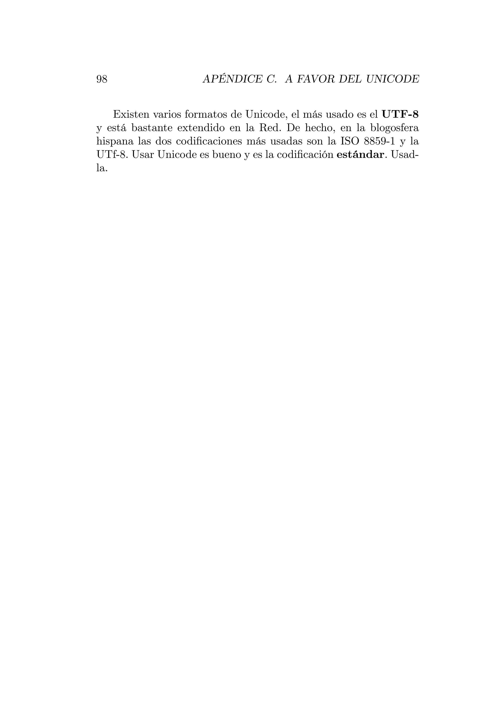 98                  APÉNDICE C. A FAVOR DEL UNICODE


    Existen varios formatos de Unicode, el más usado es el UTF-8
y está bastante extendido en la Red. De hecho, en la blogosfera
hispana las dos codiﬁcaciones más usadas son la ISO 8859-1 y la
UTf-8. Usar Unicode es bueno y es la codiﬁcación estándar. Usad-
la.
 