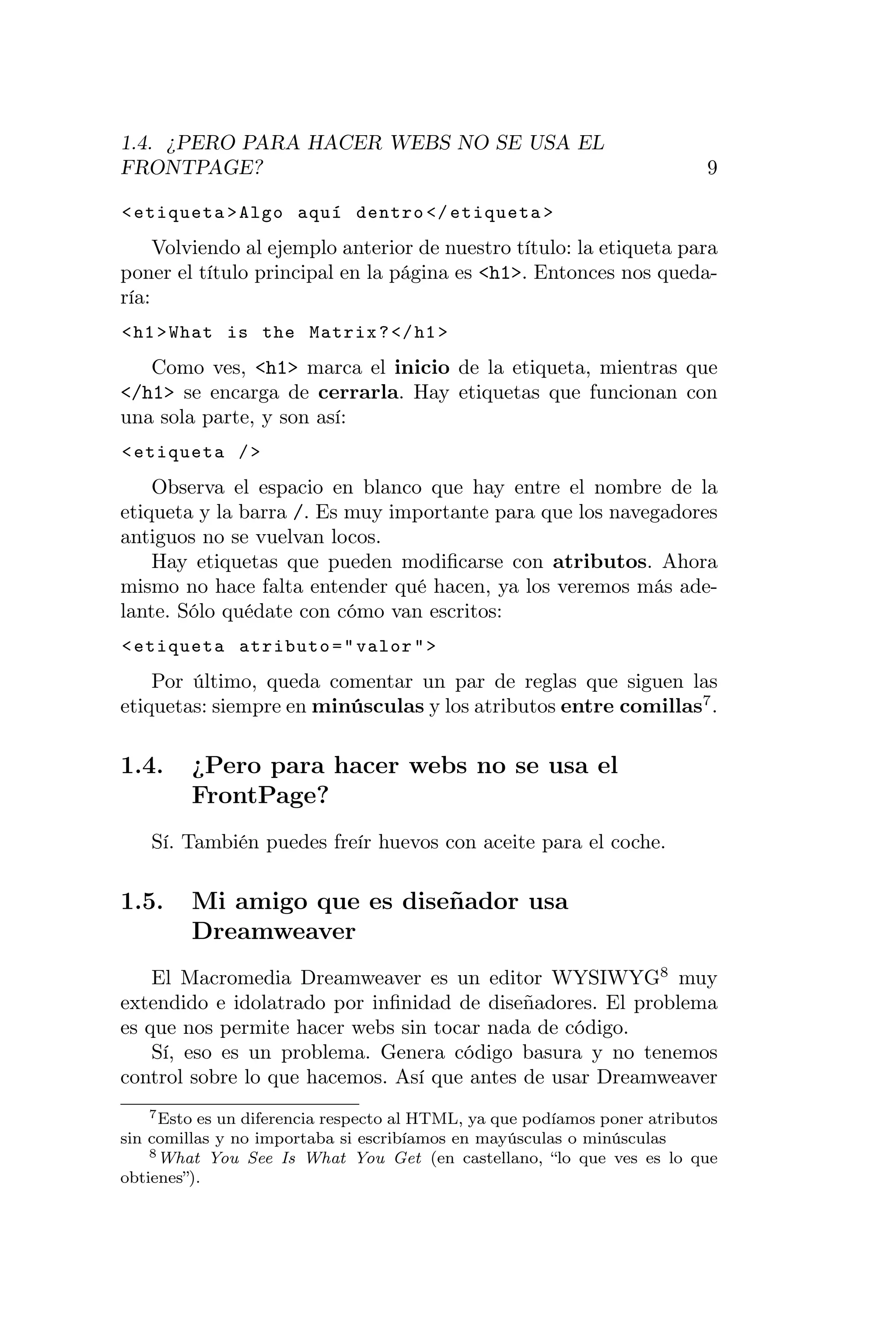 1.4. ¿PERO PARA HACER WEBS NO SE USA EL
FRONTPAGE?                                                                 9

< etiqueta > Algo aquí dentro </ etiqueta >
     Volviendo al ejemplo anterior de nuestro título: la etiqueta para
poner el título principal en la página es <h1>. Entonces nos queda-
ría:
< h1 > What is the Matrix ? </ h1 >
   Como ves, <h1> marca el inicio de la etiqueta, mientras que
</h1> se encarga de cerrarla. Hay etiquetas que funcionan con
una sola parte, y son así:
< etiqueta / >
    Observa el espacio en blanco que hay entre el nombre de la
etiqueta y la barra /. Es muy importante para que los navegadores
antiguos no se vuelvan locos.
    Hay etiquetas que pueden modiﬁcarse con atributos. Ahora
mismo no hace falta entender qué hacen, ya los veremos más ade-
lante. Sólo quédate con cómo van escritos:
< etiqueta atributo = " valor " >
    Por último, queda comentar un par de reglas que siguen las
etiquetas: siempre en minúsculas y los atributos entre comillas7 .

1.4.     ¿Pero para hacer webs no se usa el
         FrontPage?
   Sí. También puedes freír huevos con aceite para el coche.

1.5.     Mi amigo que es diseñador usa
         Dreamweaver
    El Macromedia Dreamweaver es un editor WYSIWYG8 muy
extendido e idolatrado por inﬁnidad de diseñadores. El problema
es que nos permite hacer webs sin tocar nada de código.
    Sí, eso es un problema. Genera código basura y no tenemos
control sobre lo que hacemos. Así que antes de usar Dreamweaver
    7 Esto es un diferencia respecto al HTML, ya que podíamos poner atributos

sin comillas y no importaba si escribíamos en mayúsculas o minúsculas
    8 What You See Is What You Get (en castellano, “lo que ves es lo que

obtienes”).
 