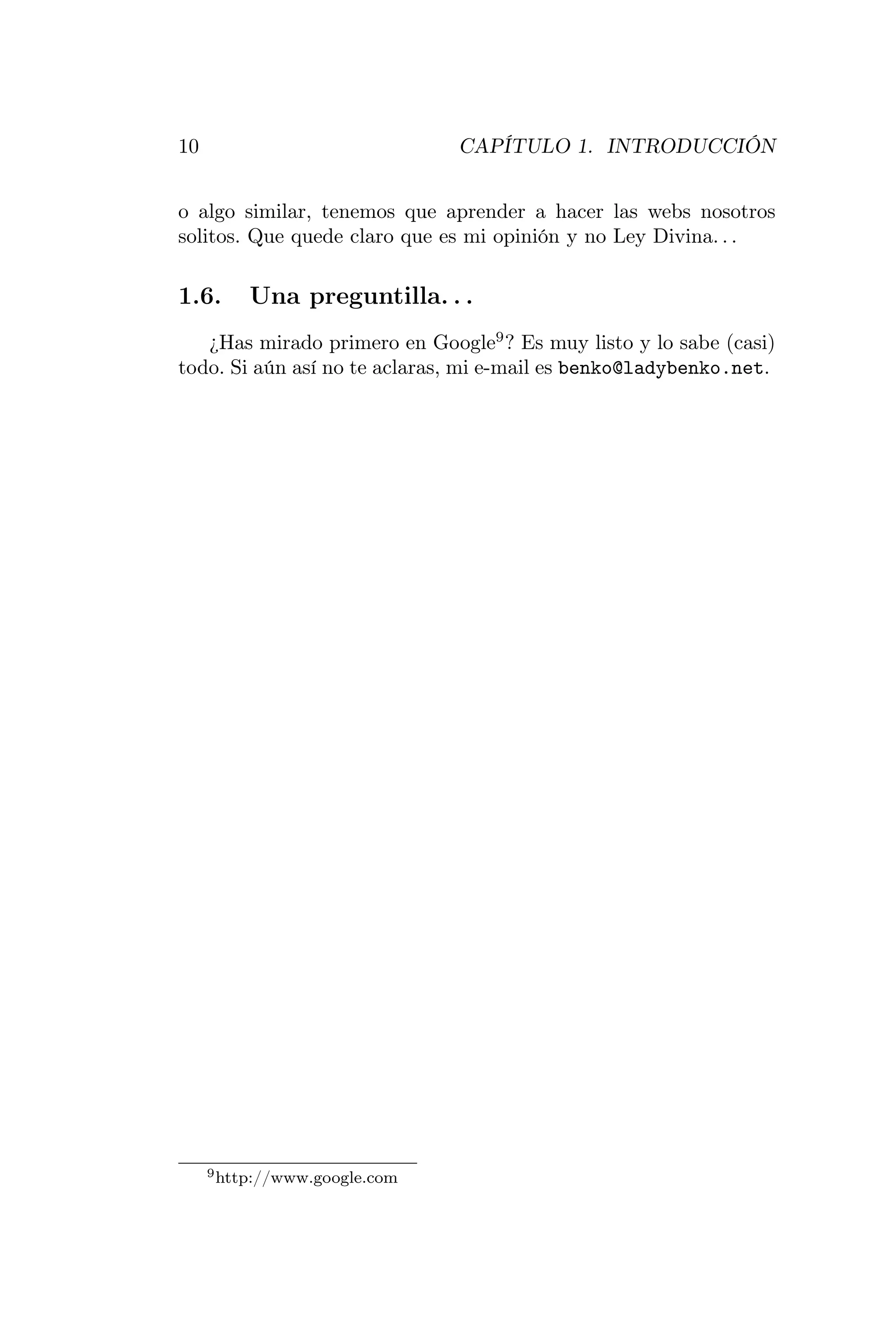 10                             CAPÍTULO 1. INTRODUCCIÓN


o algo similar, tenemos que aprender a hacer las webs nosotros
solitos. Que quede claro que es mi opinión y no Ley Divina. . .

1.6.      Una preguntilla. . .
   ¿Has mirado primero en Google9 ? Es muy listo y lo sabe (casi)
todo. Si aún así no te aclaras, mi e-mail es benko@ladybenko.net.




     9 http://www.google.com
 