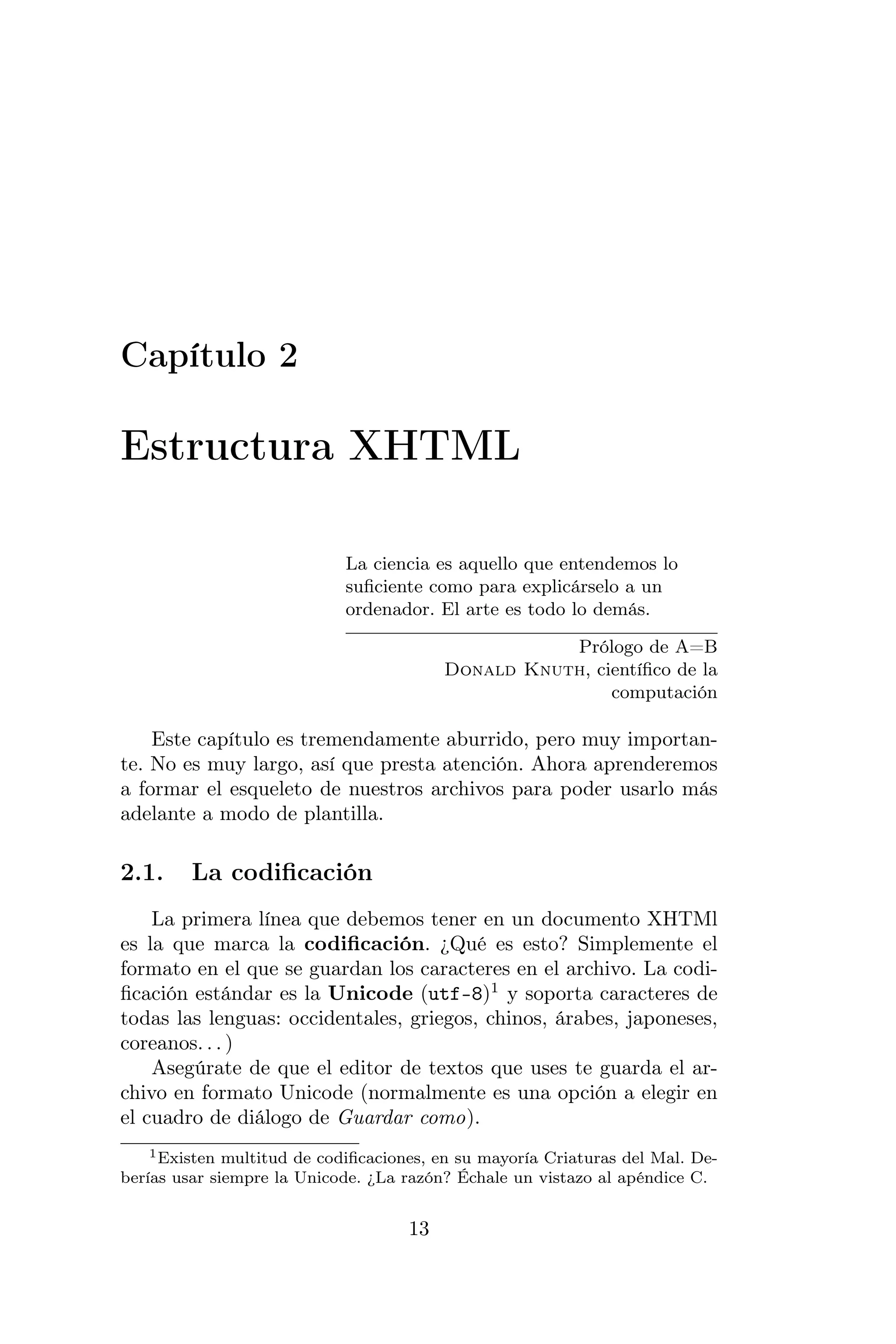 Capítulo 2

Estructura XHTML

                             La ciencia es aquello que entendemos lo
                             suﬁciente como para explicárselo a un
                             ordenador. El arte es todo lo demás.

                                                     Prólogo de A=B
                                          Donald Knuth, cientíﬁco de la
                                                          computación

    Este capítulo es tremendamente aburrido, pero muy importan-
te. No es muy largo, así que presta atención. Ahora aprenderemos
a formar el esqueleto de nuestros archivos para poder usarlo más
adelante a modo de plantilla.

2.1.     La codiﬁcación
    La primera línea que debemos tener en un documento XHTMl
es la que marca la codiﬁcación. ¿Qué es esto? Simplemente el
formato en el que se guardan los caracteres en el archivo. La codi-
ﬁcación estándar es la Unicode (utf-8)1 y soporta caracteres de
todas las lenguas: occidentales, griegos, chinos, árabes, japoneses,
coreanos. . . )
    Asegúrate de que el editor de textos que uses te guarda el ar-
chivo en formato Unicode (normalmente es una opción a elegir en
el cuadro de diálogo de Guardar como).
    1 Existen multitud de codiﬁcaciones, en su mayoría Criaturas del Mal. De-

berías usar siempre la Unicode. ¿La razón? Échale un vistazo al apéndice C.


                                     13
 