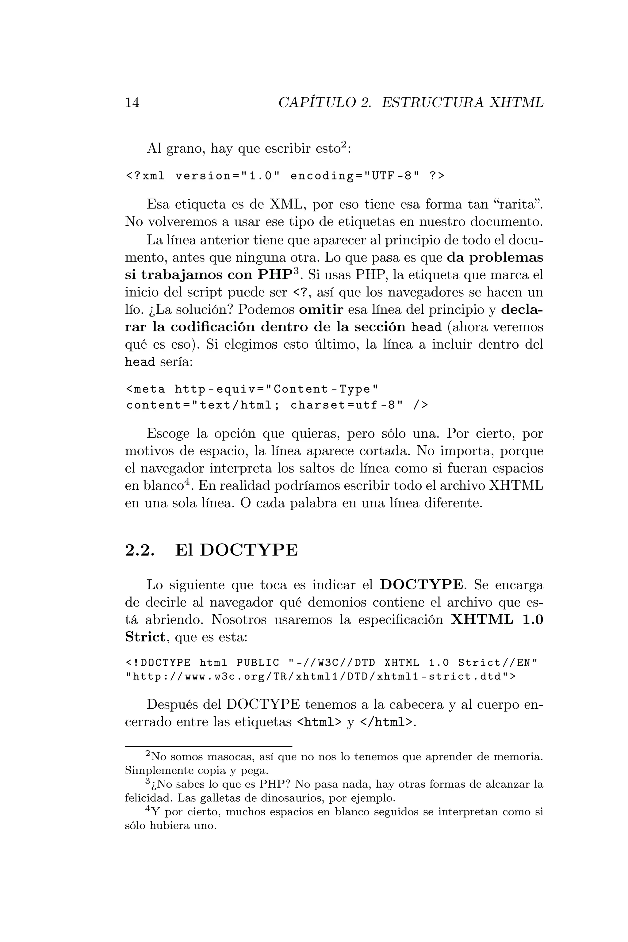 14                          CAPÍTULO 2. ESTRUCTURA XHTML


     Al grano, hay que escribir esto2 :
<? xml version = " 1.0 " encoding = " UTF -8 " ? >

     Esa etiqueta es de XML, por eso tiene esa forma tan “rarita”.
No volveremos a usar ese tipo de etiquetas en nuestro documento.
     La línea anterior tiene que aparecer al principio de todo el docu-
mento, antes que ninguna otra. Lo que pasa es que da problemas
si trabajamos con PHP3 . Si usas PHP, la etiqueta que marca el
inicio del script puede ser <?, así que los navegadores se hacen un
lío. ¿La solución? Podemos omitir esa línea del principio y decla-
rar la codiﬁcación dentro de la sección head (ahora veremos
qué es eso). Si elegimos esto último, la línea a incluir dentro del
head sería:
< meta http - equiv = " Content - Type "
content = " text / html ; charset = utf -8 " / >

    Escoge la opción que quieras, pero sólo una. Por cierto, por
motivos de espacio, la línea aparece cortada. No importa, porque
el navegador interpreta los saltos de línea como si fueran espacios
en blanco4 . En realidad podríamos escribir todo el archivo XHTML
en una sola línea. O cada palabra en una línea diferente.


2.2.     El DOCTYPE
   Lo siguiente que toca es indicar el DOCTYPE. Se encarga
de decirle al navegador qué demonios contiene el archivo que es-
tá abriendo. Nosotros usaremos la especiﬁcación XHTML 1.0
Strict, que es esta:
<! DOCTYPE html PUBLIC " -// W3C // DTD XHTML 1.0 Strict // EN "
" http :// www . w3c . org / TR / xhtml1 / DTD / xhtml1 - strict . dtd " >

    Después del DOCTYPE tenemos a la cabecera y al cuerpo en-
cerrado entre las etiquetas <html> y </html>.

     2 No somos masocas, así que no nos lo tenemos que aprender de memoria.

Simplemente copia y pega.
     3 ¿No sabes lo que es PHP? No pasa nada, hay otras formas de alcanzar la

felicidad. Las galletas de dinosaurios, por ejemplo.
     4 Y por cierto, muchos espacios en blanco seguidos se interpretan como si

sólo hubiera uno.
 