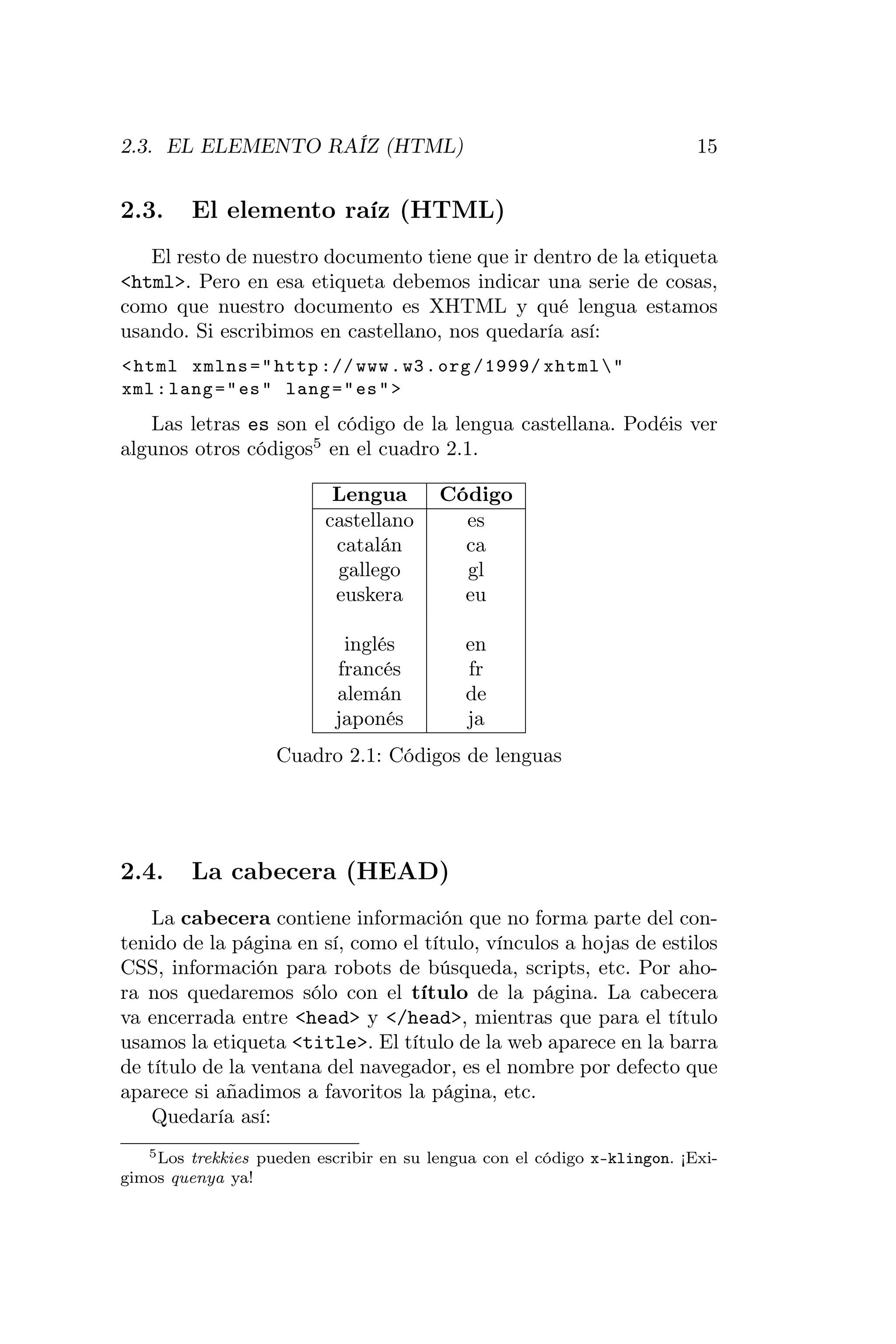 2.3. EL ELEMENTO RAÍZ (HTML)                                              15


2.3.     El elemento raíz (HTML)
   El resto de nuestro documento tiene que ir dentro de la etiqueta
<html>. Pero en esa etiqueta debemos indicar una serie de cosas,
como que nuestro documento es XHTML y qué lengua estamos
usando. Si escribimos en castellano, nos quedaría así:
< html xmlns = " http :// www . w3 . org /1999/ xhtml  "
xml : lang = " es " lang = " es " >
   Las letras es son el código de la lengua castellana. Podéis ver
algunos otros códigos5 en el cuadro 2.1.

                           Lengua        Código
                          castellano       es
                           catalán         ca
                           gallego         gl
                           euskera         eu

                            inglés          en
                           francés          fr
                           alemán           de
                           japonés          ja
                    Cuadro 2.1: Códigos de lenguas




2.4.     La cabecera (HEAD)
    La cabecera contiene información que no forma parte del con-
tenido de la página en sí, como el título, vínculos a hojas de estilos
CSS, información para robots de búsqueda, scripts, etc. Por aho-
ra nos quedaremos sólo con el título de la página. La cabecera
va encerrada entre <head> y </head>, mientras que para el título
usamos la etiqueta <title>. El título de la web aparece en la barra
de título de la ventana del navegador, es el nombre por defecto que
aparece si añadimos a favoritos la página, etc.
    Quedaría así:
   5 Los trekkies pueden escribir en su lengua con el código x-klingon. ¡Exi-

gimos quenya ya!
 