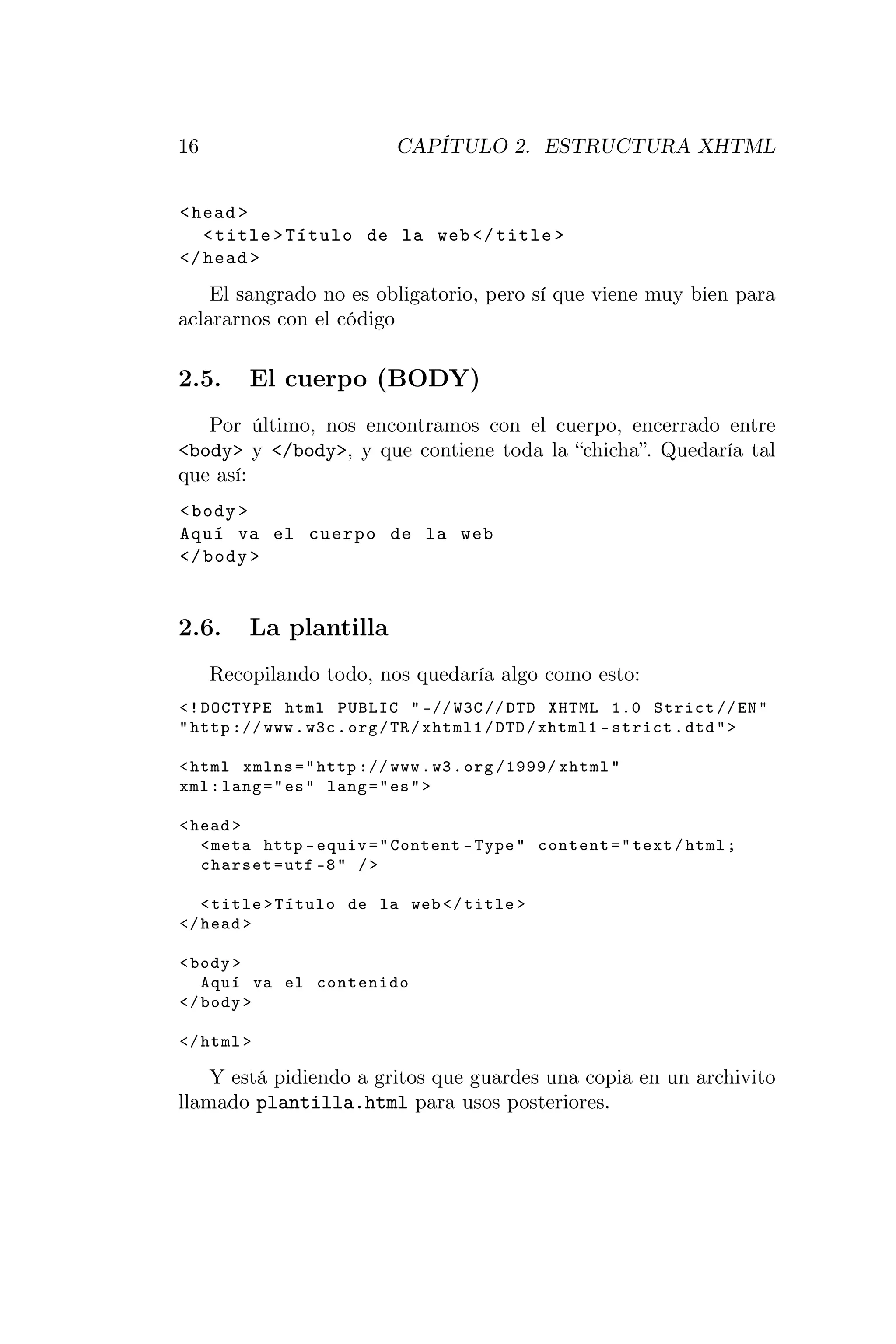 16                         CAPÍTULO 2. ESTRUCTURA XHTML


< head >
   < title > Título de la web </ title >
</ head >
    El sangrado no es obligatorio, pero sí que viene muy bien para
aclararnos con el código

2.5.     El cuerpo (BODY)
   Por último, nos encontramos con el cuerpo, encerrado entre
<body> y </body>, y que contiene toda la “chicha”. Quedaría tal
que así:
< body >
Aquí va el cuerpo de la web
</ body >


2.6.     La plantilla
     Recopilando todo, nos quedaría algo como esto:
<! DOCTYPE html PUBLIC " -// W3C // DTD XHTML 1.0 Strict // EN "
" http :// www . w3c . org / TR / xhtml1 / DTD / xhtml1 - strict . dtd " >

< html xmlns = " http :// www . w3 . org /1999/ xhtml "
xml : lang = " es " lang = " es " >

< head >
   < meta http - equiv = " Content - Type " content = " text / html ;
   charset = utf -8 " / >

   < title > Título de la web </ title >
</ head >

< body >
   Aquí va el contenido
</ body >

</ html >

    Y está pidiendo a gritos que guardes una copia en un archivito
llamado plantilla.html para usos posteriores.
 