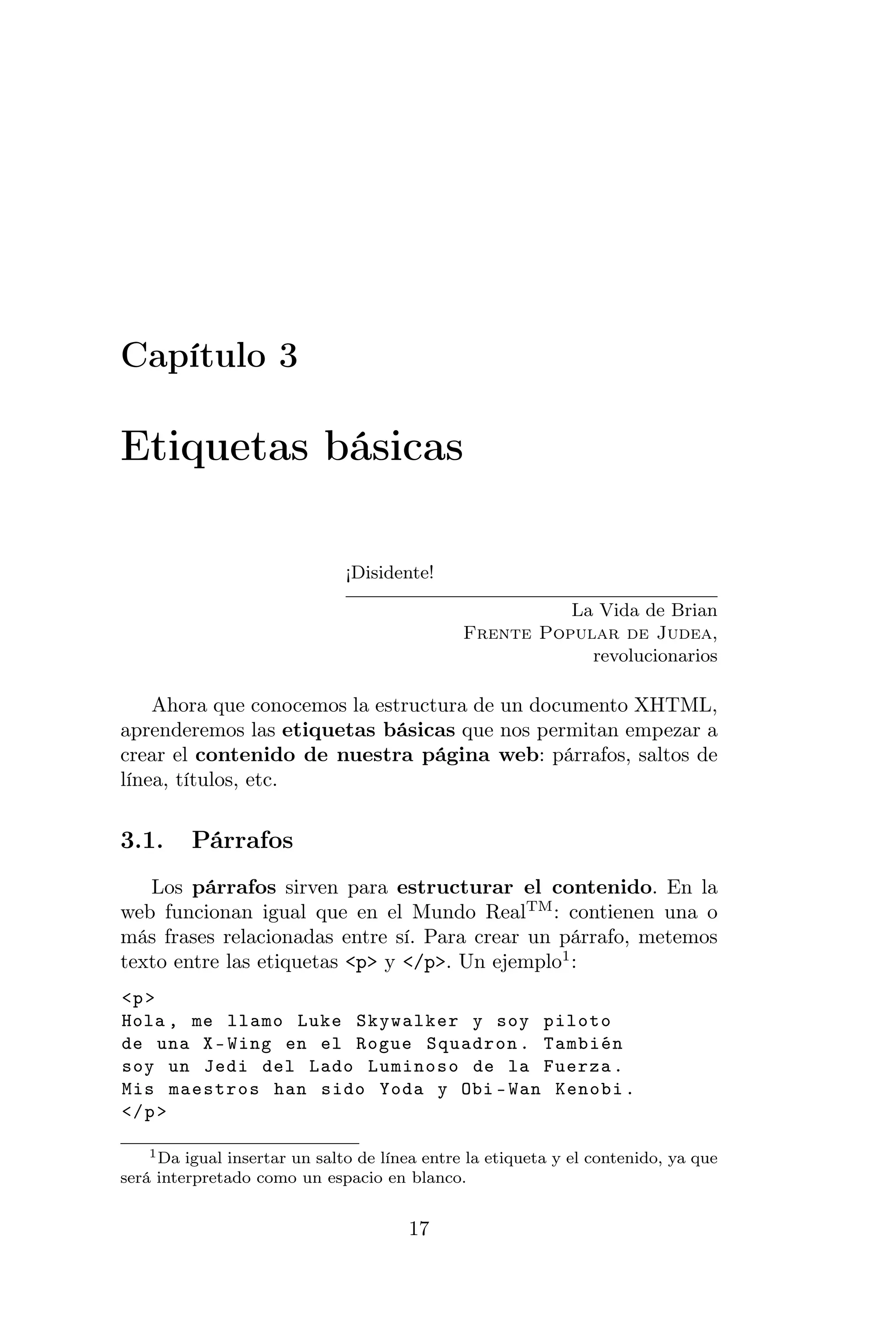 Capítulo 3

Etiquetas básicas

                              ¡Disidente!

                                                         La Vida de Brian
                                               Frente Popular de Judea,
                                                           revolucionarios

    Ahora que conocemos la estructura de un documento XHTML,
aprenderemos las etiquetas básicas que nos permitan empezar a
crear el contenido de nuestra página web: párrafos, saltos de
línea, títulos, etc.


3.1.     Párrafos
   Los párrafos sirven para estructurar el contenido. En la
web funcionan igual que en el Mundo RealTM : contienen una o
más frases relacionadas entre sí. Para crear un párrafo, metemos
texto entre las etiquetas <p> y </p>. Un ejemplo1 :
<p >
Hola , me llamo Luke Skywalker y soy piloto
de una X - Wing en el Rogue Squadron . También
soy un Jedi del Lado Luminoso de la Fuerza .
Mis maestros han sido Yoda y Obi - Wan Kenobi .
</ p >

    1 Da igual insertar un salto de línea entre la etiqueta y el contenido, ya que

será interpretado como un espacio en blanco.


                                       17
 