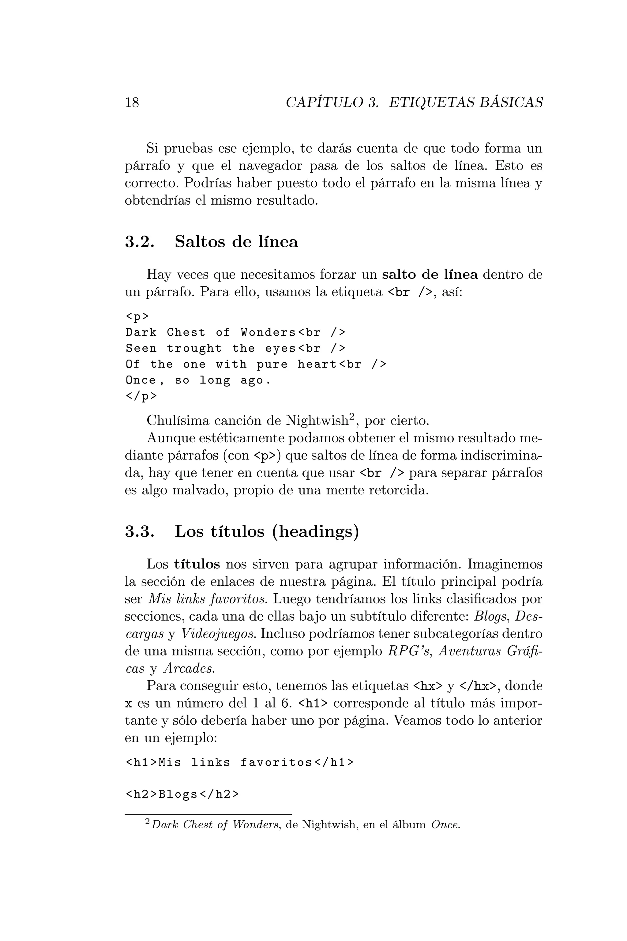 18                              CAPÍTULO 3. ETIQUETAS BÁSICAS


   Si pruebas ese ejemplo, te darás cuenta de que todo forma un
párrafo y que el navegador pasa de los saltos de línea. Esto es
correcto. Podrías haber puesto todo el párrafo en la misma línea y
obtendrías el mismo resultado.

3.2.      Saltos de línea
   Hay veces que necesitamos forzar un salto de línea dentro de
un párrafo. Para ello, usamos la etiqueta <br />, así:
<p >
Dark Chest of Wonders < br / >
Seen trought the eyes < br / >
Of the one with pure heart < br / >
Once , so long ago .
</ p >
    Chulísima canción de Nightwish2 , por cierto.
    Aunque estéticamente podamos obtener el mismo resultado me-
diante párrafos (con <p>) que saltos de línea de forma indiscrimina-
da, hay que tener en cuenta que usar <br /> para separar párrafos
es algo malvado, propio de una mente retorcida.

3.3.      Los títulos (headings)
    Los títulos nos sirven para agrupar información. Imaginemos
la sección de enlaces de nuestra página. El título principal podría
ser Mis links favoritos. Luego tendríamos los links clasiﬁcados por
secciones, cada una de ellas bajo un subtítulo diferente: Blogs, Des-
cargas y Videojuegos. Incluso podríamos tener subcategorías dentro
de una misma sección, como por ejemplo RPG’s, Aventuras Gráﬁ-
cas y Arcades.
    Para conseguir esto, tenemos las etiquetas <hx> y </hx>, donde
x es un número del 1 al 6. <h1> corresponde al título más impor-
tante y sólo debería haber uno por página. Veamos todo lo anterior
en un ejemplo:
< h1 > Mis links favoritos </ h1 >

< h2 > Blogs </ h2 >

     2 Dark   Chest of Wonders, de Nightwish, en el álbum Once.
 
