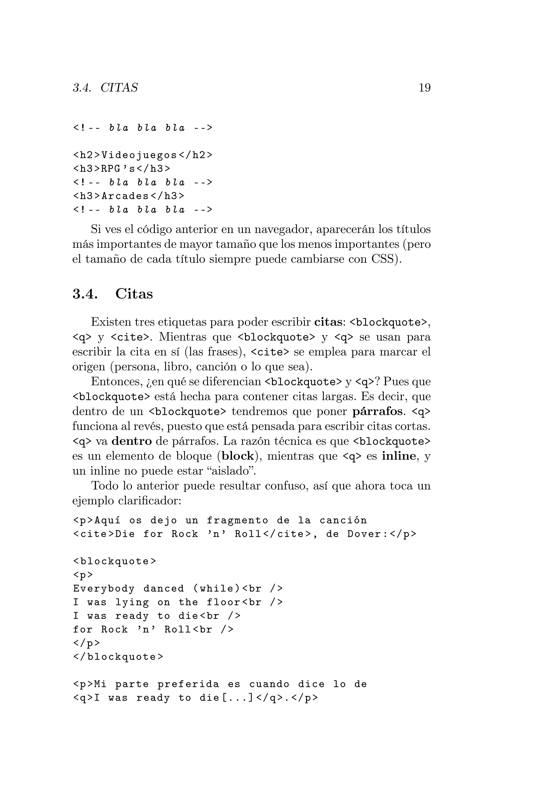 3.4. CITAS                                                         19


<! -- bla bla bla -- >

< h2 > Videojuegos </ h2 >
< h3 >RPG ’ s </ h3 >
<! -- bla bla bla -- >
< h3 > Arcades </ h3 >
<! -- bla bla bla -- >
    Si ves el código anterior en un navegador, aparecerán los títulos
más importantes de mayor tamaño que los menos importantes (pero
el tamaño de cada título siempre puede cambiarse con CSS).

3.4.    Citas
    Existen tres etiquetas para poder escribir citas: <blockquote>,
<q> y <cite>. Mientras que <blockquote> y <q> se usan para
escribir la cita en sí (las frases), <cite> se emplea para marcar el
origen (persona, libro, canción o lo que sea).
    Entonces, ¿en qué se diferencian <blockquote> y <q>? Pues que
<blockquote> está hecha para contener citas largas. Es decir, que
dentro de un <blockquote> tendremos que poner párrafos. <q>
funciona al revés, puesto que está pensada para escribir citas cortas.
<q> va dentro de párrafos. La razón técnica es que <blockquote>
es un elemento de bloque (block), mientras que <q> es inline, y
un inline no puede estar “aislado”.
    Todo lo anterior puede resultar confuso, así que ahora toca un
ejemplo clariﬁcador:
<p > Aquí os dejo un fragmento de la canción
< cite > Die for Rock ’n ’ Roll </ cite > , de Dover : </ p >

< blockquote >
<p >
Everybody danced ( while ) < br / >
I was lying on the floor < br / >
I was ready to die < br / >
for Rock ’n ’ Roll < br / >
</ p >
</ blockquote >

<p > Mi parte preferida es cuando dice lo de
<q >I was ready to die [...] </ q >. </ p >
 