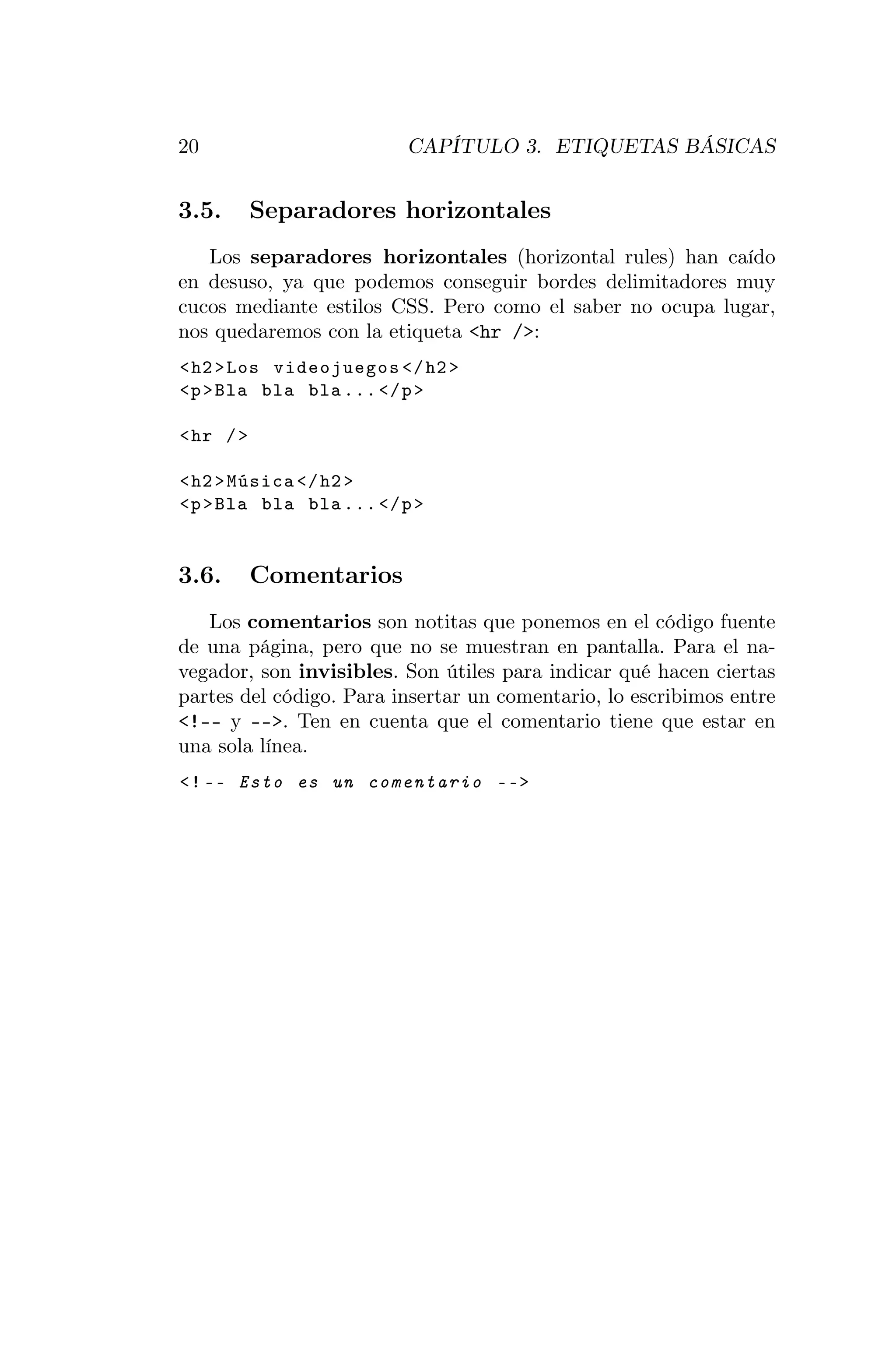20                       CAPÍTULO 3. ETIQUETAS BÁSICAS


3.5.       Separadores horizontales
   Los separadores horizontales (horizontal rules) han caído
en desuso, ya que podemos conseguir bordes delimitadores muy
cucos mediante estilos CSS. Pero como el saber no ocupa lugar,
nos quedaremos con la etiqueta <hr />:
< h2 > Los videojuegos </ h2 >
<p > Bla bla bla ... </ p >

< hr / >

< h2 > Música </ h2 >
<p > Bla bla bla ... </ p >


3.6.       Comentarios
   Los comentarios son notitas que ponemos en el código fuente
de una página, pero que no se muestran en pantalla. Para el na-
vegador, son invisibles. Son útiles para indicar qué hacen ciertas
partes del código. Para insertar un comentario, lo escribimos entre
<!-- y -->. Ten en cuenta que el comentario tiene que estar en
una sola línea.
<! -- Esto es un comentario -- >
 